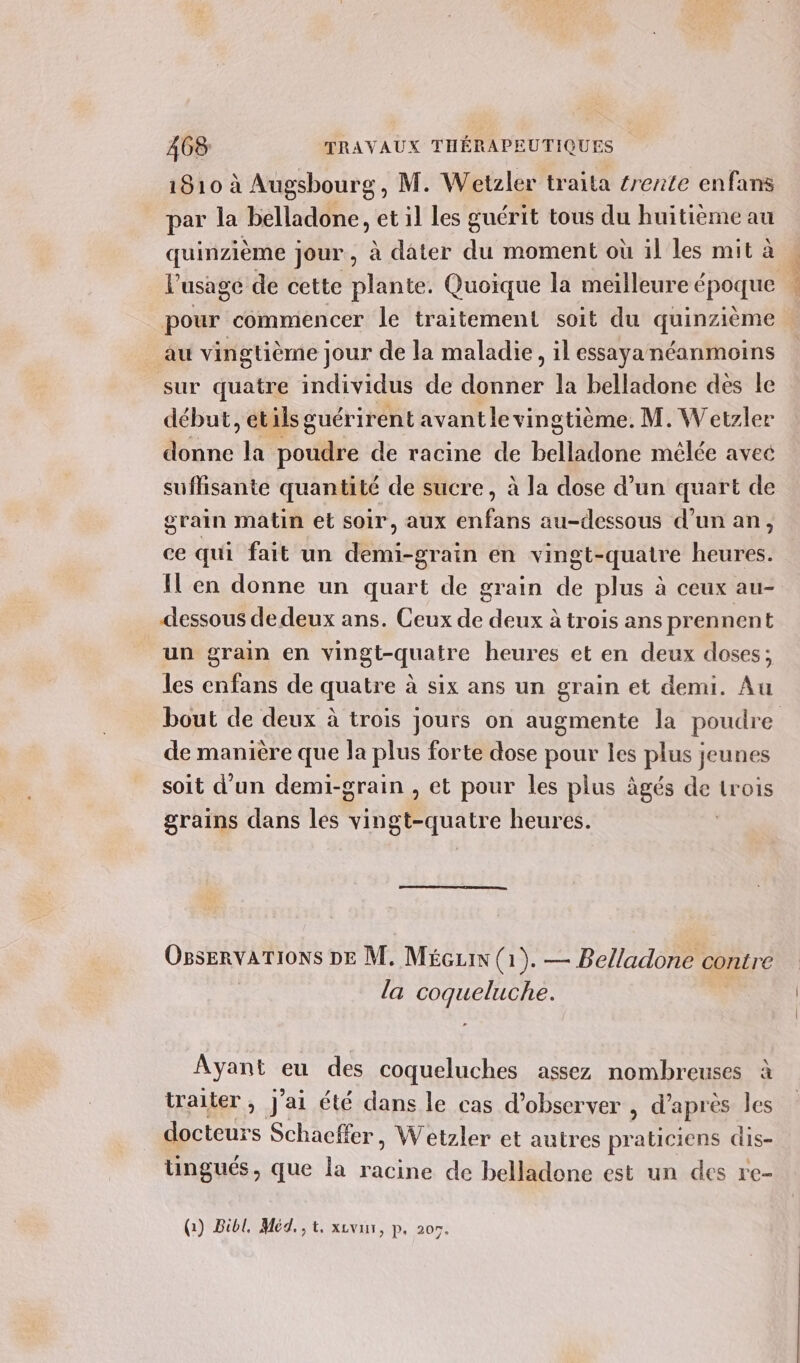 1810 à Augsbourg, M. Wetzler traita #rente enfans par la belladone, et il les guérit tous du huitième au quinzième jour, à dater du moment où il les mit à pour commencer le traitement soit du FALSE au vingtième jour de la maladie, il essaya néanmoins sur quatre individus de donner la belladone des le début, étils guérirent avant le vingtième. M. Wetzler donne la poudre de racine de belladone mêlée avec suffisante quantité de sucre, à la dose d’un quart de grain matin et soir, aux enfans au-dessous d’un an, ce qui fait un demi-grain en vingt-quatre heures. dessous de deux ans. Ceux de deux à trois ans prennent un grain en vingt-quatre heures et en deux doses; les enfans de quatre à six ans un grain et demi. Au de manière que la plus forte dose pour les plus jeunes soit d’un demi-grain , et pour les plus âgés de trois grains dans les vingt-quatre heures. | OgservarTioNs DE M. Mécuin (1). — Belladone contre la coqueluche. Ayant eu des coqueluches assez nombreuses à traiter , J'ai été dans le cas d’observer , d'après les Do Schacffer, Wetzler et autres ne cis- tingués, que la racine de belladone est un des re- PT Er