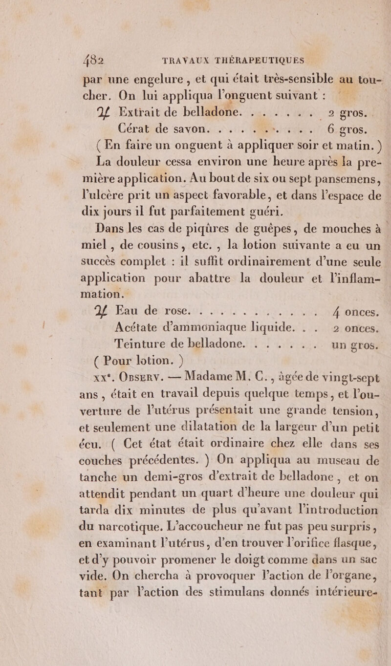 par une engelure , et qui était très-sensible au tou- cher. On lui appliqua l'onguent suivant: | 94 Extrait de belladone. . . . . .. gros. Cératide savon. ..:. sn O:gTos. (En faire un onguent à appliquer soir et matin. ) La douleur cessa environ une heure après la pre- mière application. Au bout de six ou sept pansemens, l’ulcère prit un aspect favorable, et dans l'espace de dix jours il fut parfaitement g œuéri. Dans les cas de piqures de guëpes, de mouches à miel , de cousins, etc. , la lotion suivante a eu un succès complet : il suffit ordinairement d’une seule application pour abattre la douleur et l’inflam- mation. 2 Eau de rose. ... ..... . + .« 4 Onces. Acétate d’ammoniaque liquide. . . 2 onces. Teinture de belladone. . . . . . .. un gros. ( Pour lotion. ) xx*. Osserv. — Madame M. C., âgée de vingt-sept ans , était en travail depuis quelque temps, et l’ou- verture de l'utérus présentait une grande tension, et seulement une dilatation de la largeur d’un petit écu. ( Get état était ordinaire chez elle dans ses couches précédentes. } On appliqua au museau de tanche un demi-gros d’extrait de belladone ,eton attendit pendant un quart d'heure une douleur qui tarda dix minutes de plus qu'avant lintroduction du narcotique. L’accoucheur ne fut pas peu surpris, en examinant l'utérus, d’en trouver l’orifice flasque, et d'y pouvoir promener le doigt comme dans un sac vide. On chercha à provoquer l’action de l'organe, tant par l’action des stimulans donnés intérieure-