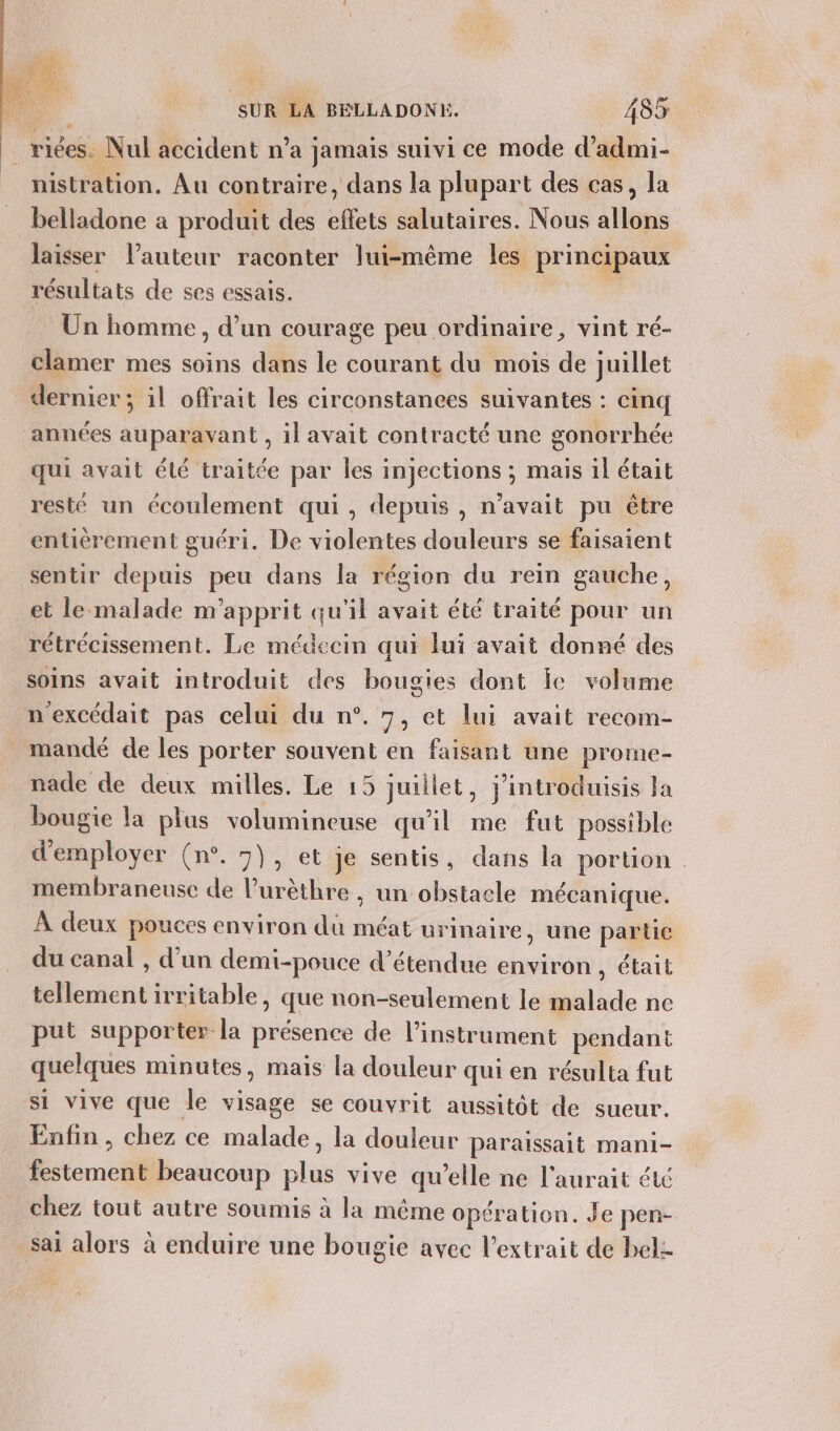 $ 1 SUR LA BELLADONE. 485 _riées. Nul accident n’a jamais suivi ce mode d’admi- nistration. Au contraire, dans la plupart des cas, la belladone a produit des effets salutaires. Nous allons laisser l’auteur raconter lui-même les principaux résultats de ses essais. pdd: Un homme, d’un courage peu ordinaire, vint ré- clamer mes soins dans le courant du mois de juillet dernier; il offrait les circonstances suivantes : cinq années auparavant , il avait contracté une gonorrhée qui avait été traitée par les injections ; mais il était resté un écoulement qui, depuis , n'avait pu être entièrement guéri. De violentes douleurs se faisaient sentir depuis peu dans la région du rein gauche, et le-malade m'apprit qu'il avait été traité pour un rétrécissement. Le médecin qui lui avait donné des soins avait introduit des bougies dont le volume n'excédait pas celui du n°. 7; et lui avait recom- mandé de les porter souvent en faisant une prome- nade de deux milles. Le 15 juillet, j’introduisis Ja bougie la plus volumineuse qu'il me fut possible d'employer (n°. 7}, et je sentis, dans la portion meémbraneuse de lurèthre , un obstacle mécanique. À deux pouces environ du méat urinaire, une partie du canal , d’un demi-pouce d’étendue environ , était tellement irritable, que non-seulement le malade ne put supporter la présence de l'instrument pendant quelques minutes, mais la douleur qui en résulta fut si vive que le visage se couvrit aussitôt de sueur. Enfin , chez ce malade, la douleur paraissait mani- festement beaucoup plus vive qu’elle ne l'aurait été chez tout autre soumis à la même opération. Je pen- sai alors à enduire une bougie avec l'extrait de belz