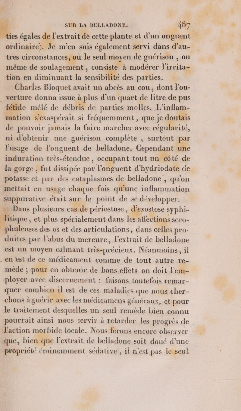 | ties égales de l'extrait de cette plante et d’un onguent ordinaire). Je m’en suis également servi dans d’au- tres circonstances, où le seul moyen de guérison , ou même de soulagement , consiste à modérer l'irrita- tion en diminuant la sensibilité des parties. Charles Bloquet avait un abcès au cou, dont l ou- . verture donna issue à plus d'un quart de sus de pus fétide mêlé de débris de parties molles. L’inflam- mation s’exaspérait si fréquemment , que je doutais de pouvoir jamais la faire marcher avec régularité, ni d'obtenir ne guérison complète , surtout par l'usage de l’onguent de belladone. Cependant une induration D due , occupant tout un côté de la gorge , fut dissipée par l’onguent d’hydriodate de potasse et par des cataplasmes de belladone , qu'on mettait en usage chaque fois qu'une inflammation suppurative était sur le paint de se développer. 41 Dans plusieurs cas de périostose, d’exostose syphi- litique, et plus spécialement dans les affections scr'o- _ phuleuses des os et des articulations, dans celles pro- duites par l’abus du mercure, l'extrait de belladone est un moyen calmant niet Néanmoins, il .en est de ce médicament comme de tout autre re- mède ; pour en obtenir de bons effets on doit l’em- ployer avec discernement : faisons toutefois remar- quer combien il est de ces maladies que nous cher- chons à guérir avec les médicamens généraux, et pour le traitement desquelles un seul remède bien connu pourrait ainsi nous servir à retarder les progrès de l’action morbide locale. Nous ferons encore observer que, bien que l'extrait de belladone soit doué d’une propriété éminemment sédative , il n'est pas le seul