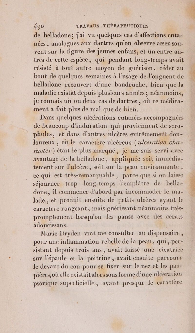 1 490 TRAVAUX THÉRAPEUTIQUES de belladone; j'ai vu quelques cas d’affections cuta- nées , analogues aux dartres qu’on observe assez sou- vent sur la figure des jeunes enfans, et un entre au- tres de cette espèce, qui pendant long-temps avait résisté à tout autre moyen de guérison, céder au bout de quelques semaines à l’usage de l’onguent de belladone recouvert d’une baudruche, bien que la maladie existät depuis plusieurs années ; néanmoins, je connais un ou deux cas de dartres, où ce médica- ment a fait plus de mal que de bien. Dans quelques ulcérations cutanées accompagnées de beaucoup d’induration qui proviennent de scro- loureux , où le caractère ulcéreux (ulcérative cha- racter ) était le plus marqué, je me suis servi avec avantage de la belladone, appliquée soit immédia- tement sur l’ulcère, soit sur la peau environnante, ce qui est très-remarquable, parce que si on laisse séjourner trop Jlong-temps lPemplâtre de bella- done, il commence d’ Url par incommoder le ma- lade,, et produit ensuite de petits ulcères ayant le prompiement lorsqu'on les panse avec des cérats adoucissans. Marie Dryden vint me consulter au dispensaire + pour une inflammation rebelle de la peau, qui, per- sistant depuis trois ans , avait laissé une cicatrice sur l'épaule et la poitrine , avait ensuite parcouru le devant du cou pour se fixer sur le nez et les pau- pières,où elle existait alors sous forme d’une ulcération psorique super lcielle , ayant presque le caractère