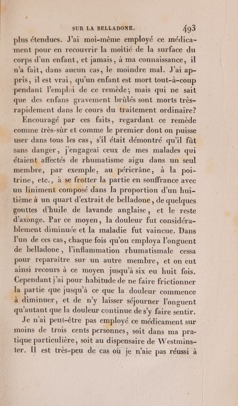 plus étendues. J’ai moi-même employé ce médica- ment pour en recouvrir la moitié de la surface du corps d’un enfant, et jamais, à ma connaissance, il n’a fait, dans aucun cas, le moindre mal. J'ai ap- pris, il est vrai, qu’un enfant est mort tout-à-coup pendant lemploi de ce remède; mais qui ne sait que des enfans gravement brülés sont morts très- rapidement dans le cours du traitement ordinaire? Encouragé par ces faits, regardant ce remède comme très-sür et comme le premier dont on puisse user dans tous les cas, s'il était démontré qu'il füt sans danger, j'engageai ceux de mes malades qui étaient affectés de rhumatisme aigu dans un seul membre, par exemple, au péricrâne, à la poi- trine, etc., à se frotter la partie en souffrance avec un liniment composé dans la proportion d’un hui- tième à un quart d'extrait de belladone, de quelques gouttes d'huile de lavande anglaise, et le reste d’axonge. Par ce moyen, la douleur fut considéra- lement diminuée et la maladie fut vaincue. Dans lun de ces cas, chaque fois qu’on employa l’onguent de belladone, l’inflammation rhumatismale cessa pour reparaître sur un autre membre, et on eut ainsi recours à ce moyen jusqu’à six eu huit fois. Cependant j'ai pour habitude de ne faire frictionner la partie que jusqu'à ce que la douleur commence à diminuer, et de n’y laisser séjourner l’onguent qu'autant que l2 douleur continue de s’y faire sentir. Je n'ai peui-être pas employé ce médicament sur moins de trois cents personnes, soit dans ma pra- tique particulière, soit au dispensaire de Westmins- ter. Î est très-peu de cas où je n’aie pas réussi à