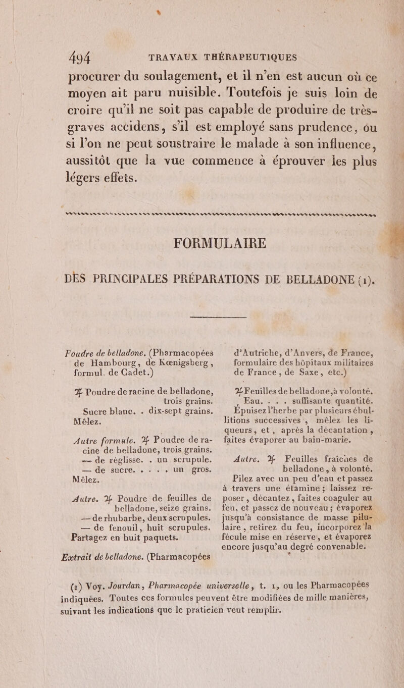 légers effets. Poudre de belladone. (Pharmacopées de Hambourg, de Kœnigsberg , formul. de Cadet.) % Poudre de racine de belladone, trois grains. Sucre blanc. . dix-sept grains. Mèêlez. Autre formule. % Poudre de ra- cine de belladone, trois grains. — de réglisse. . un scrupule. — de sucre. . : . « un gros. Mêlez. Autre. % Poudre de feuilles de belladone, seize grains. —— de rhubarbe, deux scrupules. — de fenouil, huit scrupules. Partagez en huit paquets. Extrait de belladone. (Pharmacopées d'Autriche, d'Anvers, de France, formulaire des hôpitaux militaires de France , de Saxe, etc.) 2 Feuilles de beiladone,à volonté, , Eau. . . . suffisante quantité. Épuisez l'herbe par plusieurs ébul- litions successives , mêlez les li- faites évaporer au bain-marie. Autre. % Feuilles fraîcnes de belladone , à volonté. Pilez avec un peu d’eau et passez à travers une étamine ; laissez re- poser , décantez , faites coaguler au feu, et passez de nouveau ; évaporez jusqu’à consistance de masse pilu- laire , retirez du feu, incorporez la fécule mise en réserve, et évaporez encore jusqu’au degré convenable.