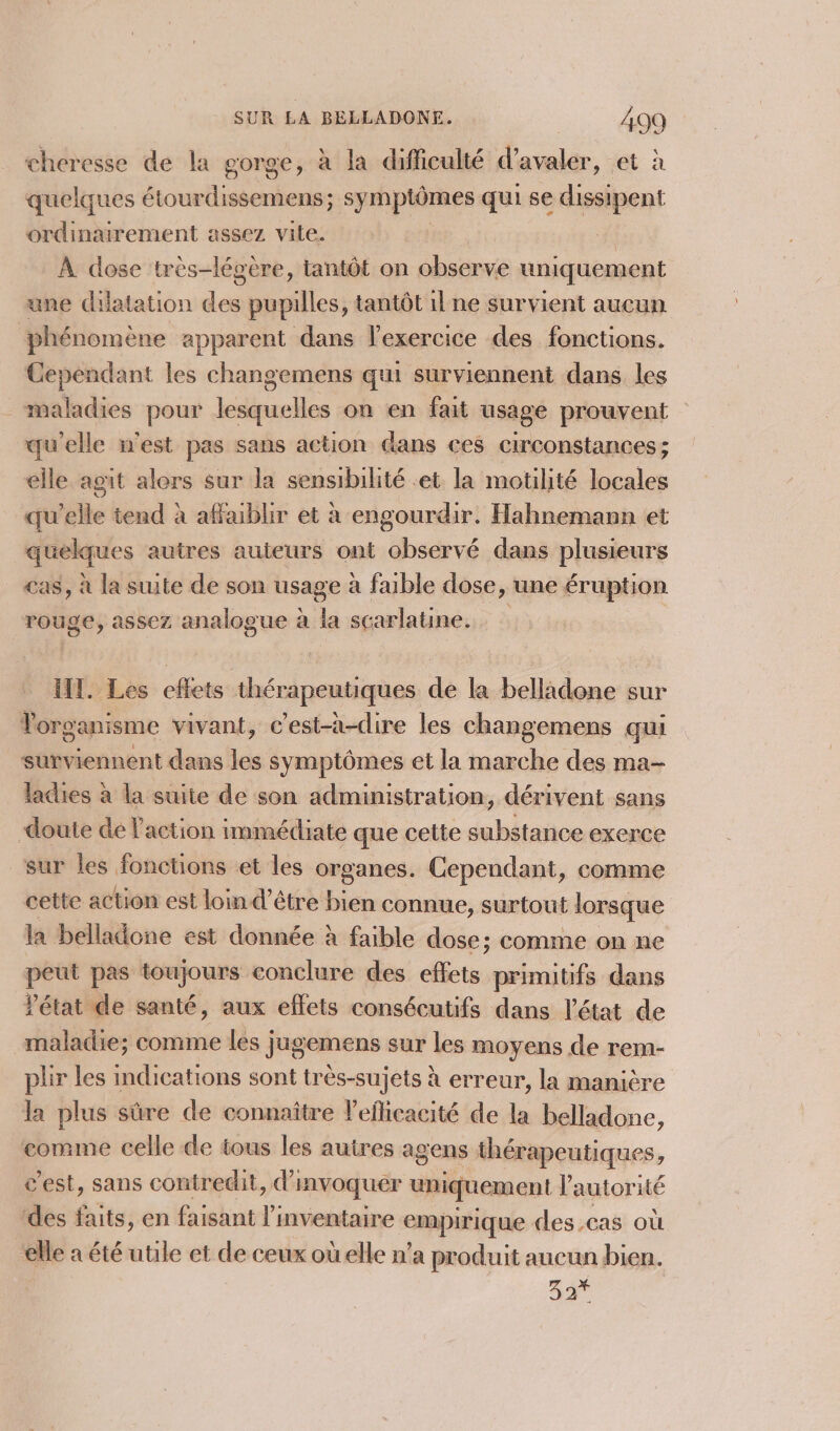 cheresse de la sorge, à la difficulté d’avaler, et à quelques étourdissemens; symptômes qui se dissipent ordinairement assez vite. | À dose très-légère, tantôt on observe uniquement une dilatation des pupilles, tantôt il ne survient aucun phénomène apparent dans l'exercice des fonctions. Cependant les changemens qui surviennent dans les maladies pour lesquelles on en fait usage prouvent qu'elle n'est pas sans action dans ces circonstances; elle agit alers sur la sensibilité et la motilité locales qu'elle tend à affaiblir et à engourdir. Hahnemann et quelques autres auteurs ont observé dans plusieurs «as, à la suite de son usage à faible dose, ‘une éruption rouge, assez analogue à la scarlatine. HI. Les eflets thérapeutiques de la belladone sur Torganisme vivant, c’est-à-dire les changemens qui surviennent dans les symptômes et la marche des ma- ladies à la suite de son administration, dérivent sans doute dé l’action immédiate que cette substance exerce sur les fonctions et les organes. Cependant, comme cette action est lomd’être bien connue, surtout lorsque la belladone est donnée à faible dose; comme on ne peut pas toujours conclure des effets primitifs dans Pétat de santé, aux effets consécutifs dans l’état de maladie; comme les jugemens sur les moyens de rem- plr les indications sont très-sujets à erreur, la manière la plus sûre de connaître l’eficacité de la belladone, comme celle de tous les autres agens thérapeutiques, c’est, sans contredit, d'invoquer uniquement l'autorité des faits, en faisant l'inventaire empirique des.cas où ‘elle a été utile et de ceux oùuelle n’a produit aucun bien. 44