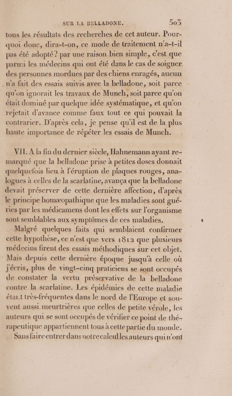 tous les résultats des recherches de cet auteur. Pour- quoi done, dira-t-on, ce mode de traitement n’a-t-il pas été adopté? par une raison bien simple, c’est que parmi les médecins qui ont été dans le cas de soigner des personnes mordues par des chiens enragés, aucun n'a fait des essais suivis avec la belladone, soit parce qu'on ignorait les travaux de Munch, soit parce qu’on était dominé par quelque idée systématique, et qu'on rejetait d'avance comme faux tout ce qui pouvait la contrarier. D'après cela, je pense qu'il est de la plus haute importance de répéter les essais de Munch. VIL, À la fin du dernier siècle, Hahnemann ayant re- marqué que la belladone prise à petites doses donnait quelquefois lieu à l'éruption de plaques rouges, ana logues à celles de la scarlatine, avança que la belladone devait préserver de cette dernière affection, d’après _ le principe homæopathique que les maladies sont gué- ries par les médicamens dont les effets sur l organisme sont semblables aux symptômes de ces maladies. Malgré quelques faits qui semblaient confirmer cette hypothèse, ce n’est que vers 1812 que plusieurs médecins firent des essais méthodiques s sur cet objet. : Mais depuis cette dernière époque jusqu’à celle où jécris, plus de vingt-cinq praticiens se sont occupés de constater la vertu préservative de la belladone contre la searlatine. Les épidémies de cette maladie élai.t très-fréquentes dans le nord de l'Europe et sou- vent aussi meurtrières que celles de petite vérole, les auteurs qui se sont occupés de vérifier ce point de thé- rapeutique appartiennent tous à cette partie du monde. Sans faire entrer dans notrecalculles auteurs qui n’ont