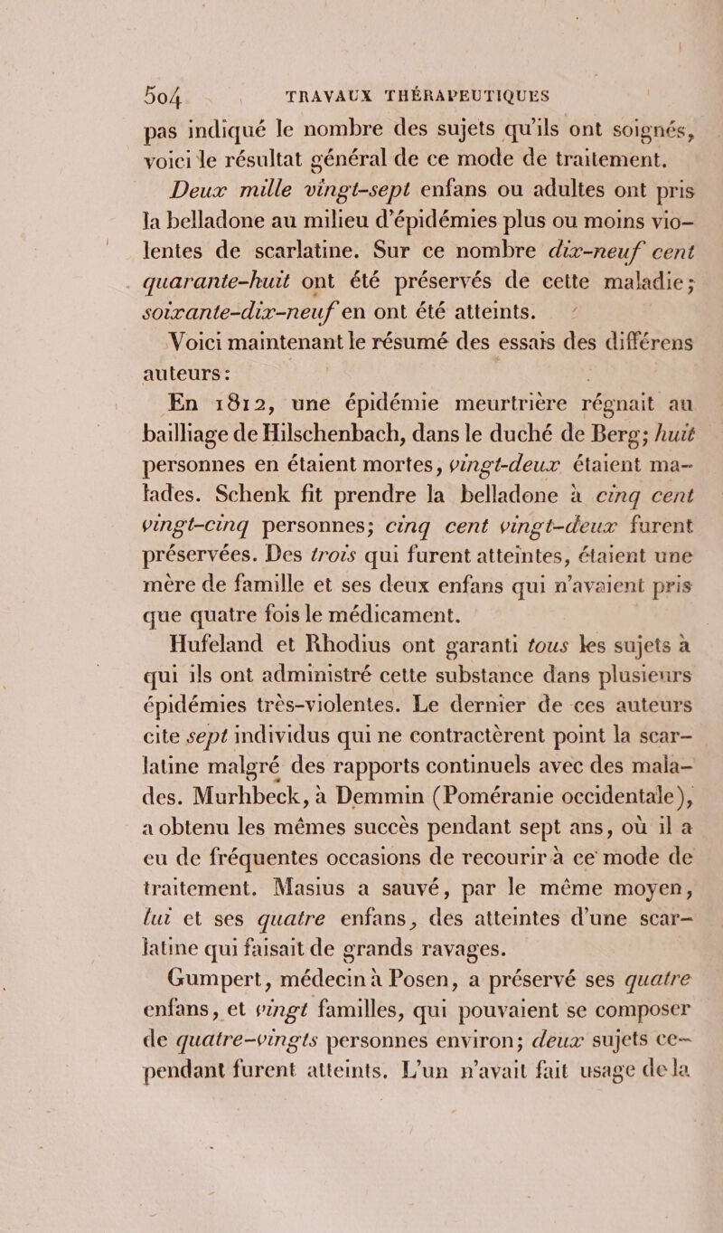 pas indiqué le nombre des sujets qu'ils ont soignés, voici le résultat général de ce mode de traitement. Deux mille vingt-sept enfans ou adultes ont pris la belladone au milieu d’épidémies plus ou moins vio- lentes de scarlatine. Sur ce nombre dix-neuf cent quarante-huit ont été préservés de cette maladie; soirante-dix-neuf en ont été atteints. Voici maintenant le résumé des essais des différens auteurs : £ En 1812, une épidémie meurtrière régnait au bailliage de Hilschenbach, dans le duché de Berg; huit personnes en étaient mortes, pingt-deur étaient ma- fades. Schenk fit prendre la belladone à cinq cent vingt-cinq personnes; cing cent vingt-deux furent préservées. Des trois qui furent atteintes, étaient une mère de famille et ses deux enfans qui n'avaient pris que quatre fois le médicament. Hufeland et Rhodius ont garanti fous les sujets à qui ils ont administré cette substance dans plusieurs épidémies très-violentes. Le dernier de ces auteurs cite sept mdividus qui ne contractèrent point la scar- latine malgré des rapports continuels avec des mala- des. Murhbeck, à Demmin (Poméranie occidentale), a obtenu les mêmes succès pendant sept ans, où il à eu de fréquentes occasions de recourir à ce mode de traitement. Masius a sauvé, par le même moyen, lui et ses quatre enfans, des atteintes d’une scar- latine qui faisait de grands ravages. Gumpert, médecin à Posen, a préservé ses quatre enfans, et singt familles, qui pouvaient se composer de quatre-vingts personnes environ; deux sujets ce- pendant furent atteints. L'un n'avait fait usage de la