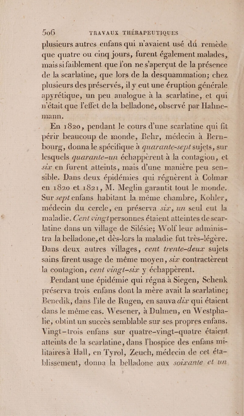 plusieurs autres enfans qui n'avaient usé dû remède que quatre ou cinq jours, furent également malades, mais si faiblement que l'on ne s’aperçut de la présence de la scarlatine, que lors de la desquammation; chez plusieurs des préservés, 1l y eut une éruption générale apyrétique, un peu analogue à la scarlatine, et qui n’était que effet de la belladoné, observé par Hahne- mann. | En 1820, pendant le cours d’une scarlatine qui fit périr beaucoup de monde, Behr, médecin à Bern- bourg, donna le spécifique à quarante-sept sujets, sur lesquels quarante-un échappèrent à la contagion, et six en furent attemts, mais d’une manière peu sen sible. Dans deux épidémies qui régnèrent à Colmar en 1820 et 1821, M. Meglin garantit tout le monde. Sur sept enfans habitant la même chambre, Kohler, médecin du cercle, en préserva six, un seul eut la maladie. Cent vingtpersonnes étaient atteintes de scar- latine dans un village de Silésie; Wolf leur admimis- tra la belladone,et dès-lors la maladie fut très-légere. Dans deux autres villages, cent trente-deux sujets sains firent usage de même moyen, six contractèrent la contagion, cent vingt-six y échappèrent. Pendant une épidémie qui régna à Siegen, Schenk préserva trois enfans dont la mère avait la scarlatine; Benedik, dans l’île de Rugen, en sauva dix qui étaient dans le même cas. Wesener, à Dulmen, en Westpha- lie, obtint un succès semblable sur ses propres enfans. Vingt-trois enfans sur quatre-vingt-quatre étaient atteints de la scarlatine, dans l’hospice des enfans mi- litaires à Hall, en Tyrol, Zeuch, médecin de cet éta- blissement, donna la belladone aux soixante et un