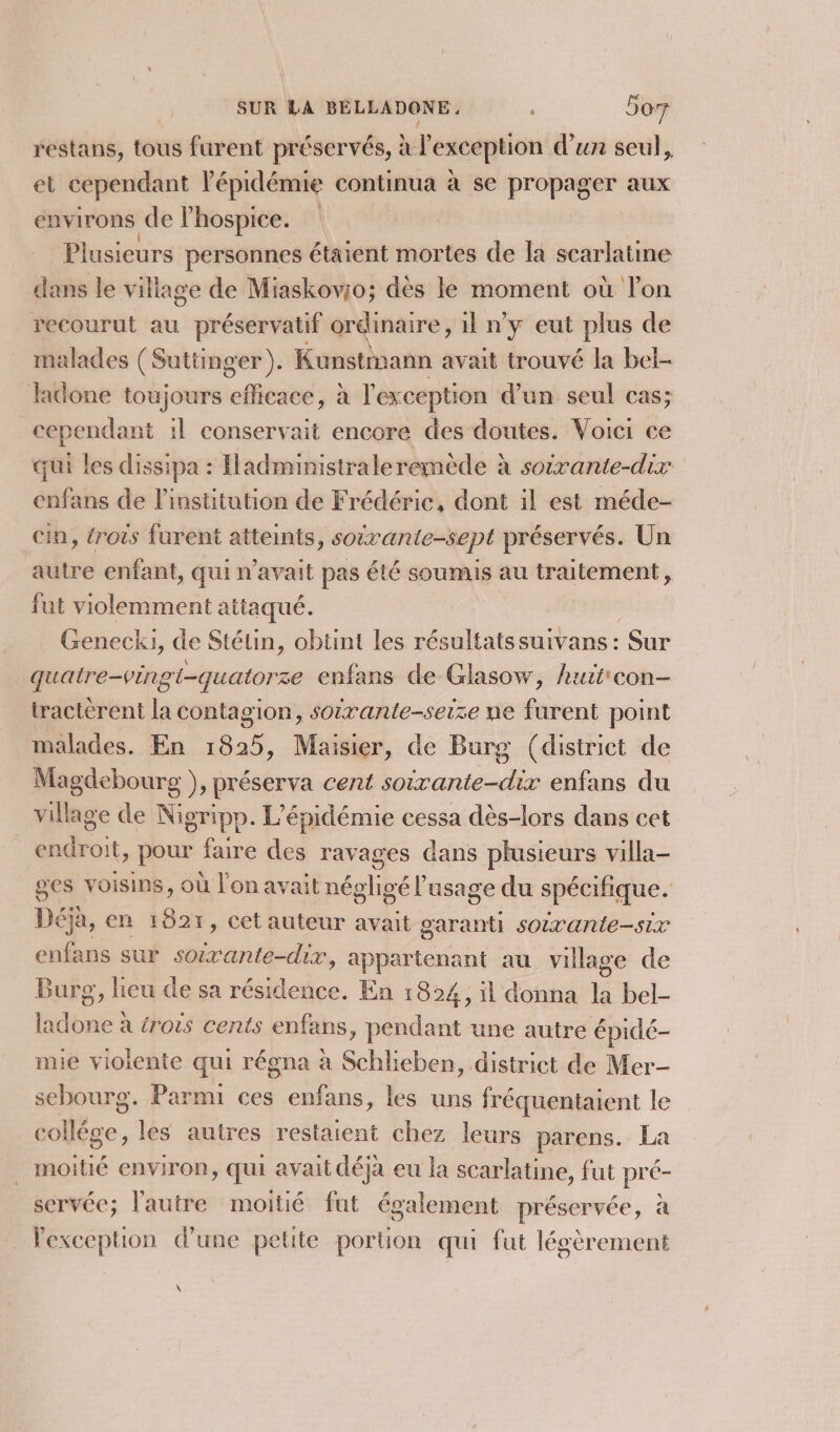 restans, tous furent préservés, à à r exception d’un seul, et cependant l'épidémie continua à se propager aux environs de lhospice. Plusieurs personnes étaient mortes de la scarlatine dans le village de Miaskovio; dès le moment où l'on recourut au préservatif ordinaire, 1l n'y eut plus de malades (Suttinger ). Kunstmann avait trouvé la bel- done toujours efficace, à l'exception d’un seul cas; cependant il conservait encore des doutes. Voici ce qui les dissipa : Hadministraleremède à soixante-dix enfans de l'institution de Frédéric, dont il est méde- in, trois furent atteints, soivante-sept préservés. Un autre enfant, qui n'avait pas été soumis au traitement ÿ fut violemment attaqué. Genecki, de Stétin, obtint les résultats suivans : Sur quatre-vingi-quatorze enfans de Glasow, huit'con- tractèrent la contagion, soirante-seize ne furent point malades. En 1825, Maisier, de Burg (district de Magdebourg ), préserva cent soirante-dix enfans du village de Nigripp. L’épidémie cessa dès-lors dans cet endroit, pour faire des ravages dans plusieurs villa- ges voisins, où l'on avait négligé l'usage du spécifique. Déjà, en 1821, cet auteur avait FREE sOixante-six enfans sur soivante-dix, appartenant au village de Burg, lieu de sa résidence. En 1824, il donna la bel- ladone à érots cents enfans, pendant une autre épidé- mie violente qui régna à Schlieben, district de Mer- sebourg. Parmi ces enfans, les uns fréquentaient le Aie. les autres restaient chez leurs parens. La _ moitié environ, qui avait déja eu la scarlatine, fut pré- servée; l'autre moitié fut également préservée, à _ Pexception d'une petite portion qui fut légèrement \