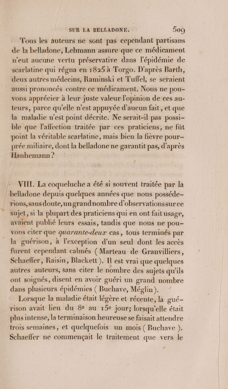 Tous les auteurs ne sont pas cependant partisans de la belladone, Lehmann assure que ce médicament n'eut aucune vertu préservative dans l'épidémie de scarlatine qui régna en 1825 à Torgo. D'après Barth, deux autres médecins, Raminski et Tuffel, se seraient aussi prononcés contre ce médicament. Nous ne pou- vons apprécier à leur juste valeur l'opinion de ces au- teurs, parce qu'elle n’est appuyée d'aucun fait, et que la maladie n’est point décrite. Ne serait-il pas possi- ble que l'affection traitée par ces praticiens, ne fût point la véritable scarlatine, mais bien la fièvre pour- prée miliaire, dont la belladone ne garantit pas, d’après Hanhemann ? VIIL. La coqueluche a été si souvent traitée par la “belladone depuis quelques années que nous posséde- rions,sans doute,un grandnombre d’observationssur ce sujet, si la plupart des praticiens qui en ont fait usage, avaient publié leurs essais, tandis que nous ne pou- vons citer que quarante-deux cas, tous terminés par la guérison, à l'exception d’un seul dont les accès furent cependant calmés ( Marteau de Granvilliers, Schaetter, Raisin, Blackett ). Il est vrai que quelques autres auteurs, sans citer le nombre des sujets qu'ils ont soignés, disent en avoir guéri un grand nombre dans plusieurs épidémies ( Buchave, Méglin), ” Lorsque la maladie était légère et récente, la gué- rison avait lieu du 8e au vie jour; lors elle était plusi intense, la terminaison heureuse se faisait attendre trois semaines, et quelquefois un mois ( Buchave ). Schaeffer ne commençait le traitement que vers le