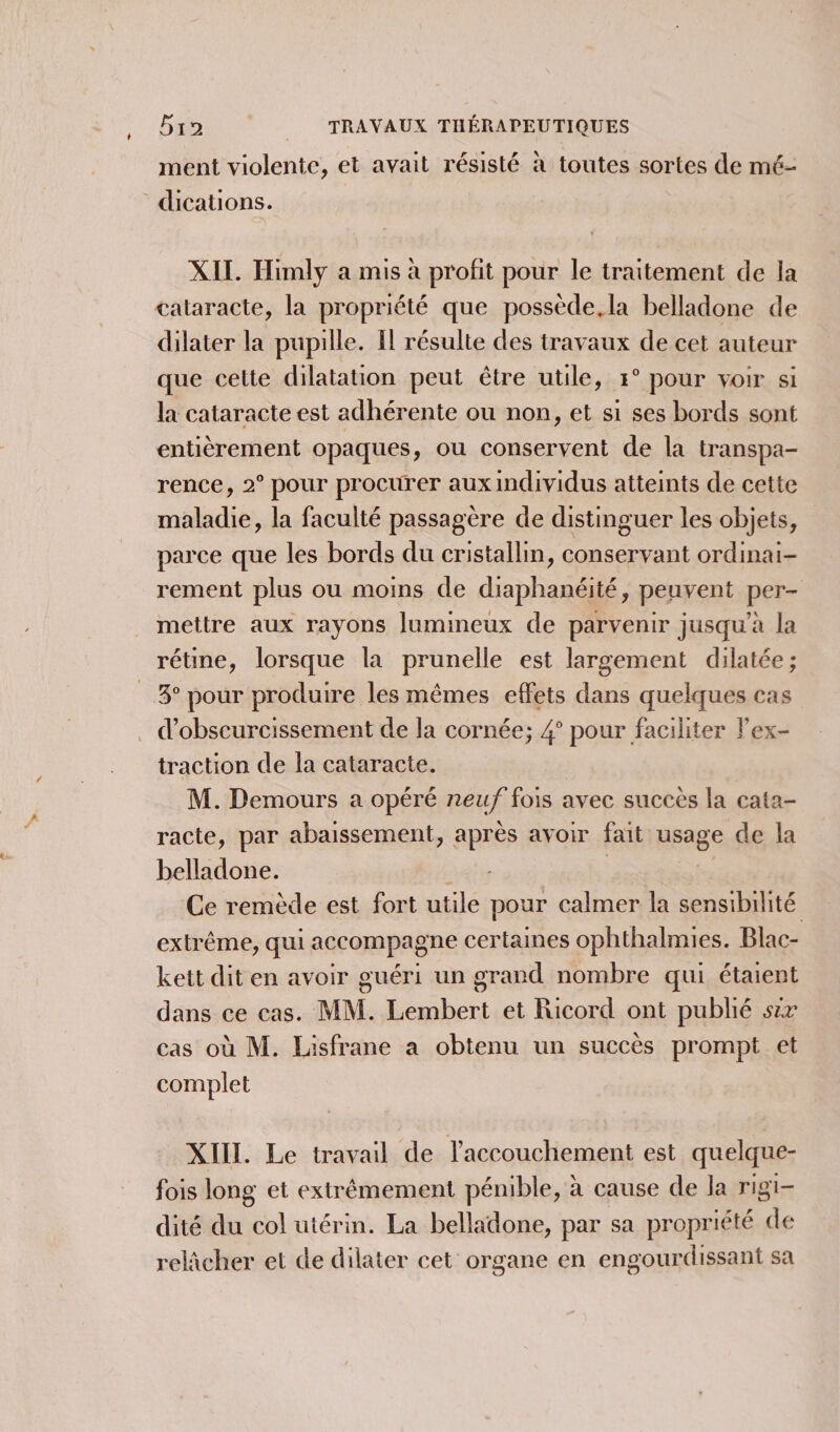 ' ment violente, et avait résisté à toutes sortes de mé- XIL. Himly a mis à profit pour le traitement de la dilater la pupille. I résulte des travaux de cet auteur que cette dilatation peut être utile, 5° pour voir si la cataracte est adhérente ou non, et si ses bords sont entièrement opaques, ou conservent de la transpa- rence, 2° pour procurer aux individus atteints de cette maladie, la faculté passagère de distinguer les objets, parce que les bords du cristallin, conservant ordinai- rement plus ou moins de diaphanéité, peuvent per- mettre aux rayons lumineux de parvenir jusqu’à la rétine, lorsque la prunelle est largement dilatée; 3° pour produire les mêmes effets dans quelques cas d’obscurcissement de la cornée; 4° pour facihiter lex- traction de la cataracte. M. Demours a opéré neuf fois avec succès la cata- racte, par abaissement, après avoir fait usage de la belladone. gite Ce remède est fort utile pour calmer la nb extrême, qui accompagne certaines ophthalmies. Blac- kett dit en avoir guéri un grand nombre qui étaient dans ce cas. MM. Lembert et Ricord ont publié sx cas où M. Lisfrane a obtenu un succès prompt et complet XIII. Le travail de l'accouchement est quelque- fois long et extrémement pénible, à cause de la rigi- dité du col utérin. La belladone, par sa propriété de relicher et de dilater cet organe en engourdissant sa