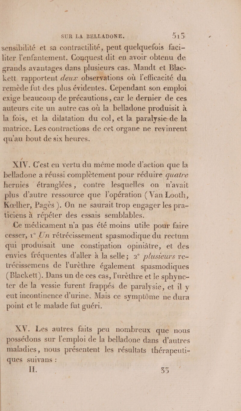 sensibilité et sa contractilité, peut quelquefois faci- liter lenfantement. Conquest dit en avoir obtenu de grands avantages dans plusieurs cas. Mandt et Blac- Leté rapportent deux observations où leflicacité du remède fut des plus évidentes. Cependant son emploi exige beaucoup de précautions, car le dernier de ces auteurs cite un autre cas où la belladone produisit à la fois, et la dilatation du col, et la paralysie-de la matrice. Les contractions de cet organe ne revinrent qu'au bout de six heures. XI. C’est en vertu du même mode d'action que la belladone a réussi complètement pour réduire quatre hernies étranglées, contre lesquelles on n'avait plus d'autre ressource que lopération ( Van Looth, Koœlher, Pagès ). On ne saurait trop engager les pra- ticiens À répéter dés essais semblables. Ce médicament n’a pas été moins utile pour faire cesser, 1° Un rétrécissement spasmodique du rectum qui produisait une constipation opiniâtre, et des envies fréquentes d'aller à la selle; 2° plusieurs re- trécissemens de l'urèthre également spasmodiques (Blackett). Dans un de ces cas, lurèthre et le sphync- ter de la vessie furent frappés de paralysie, et il y eut Incontinence d'urine. Mais ce symptôme ne dura point et le malade fut guéri. XV. Les autres faits peu nombreux que nous possédons sur l'emploi de la belladone dans d’autres maladies, nous présentent les résultats thérapeuti- ques suivans : 11. | à à J