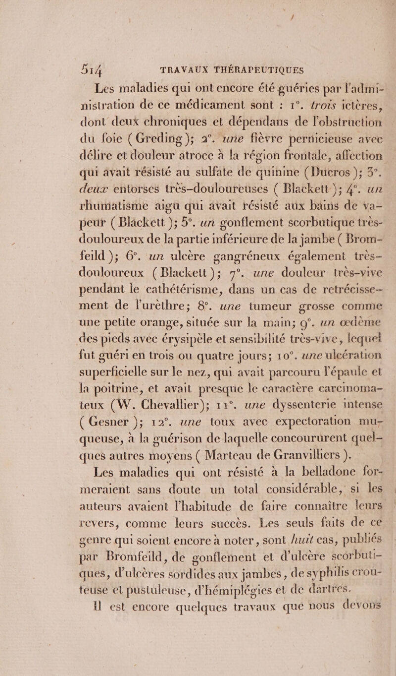 Les maladies qui ont encore été guéries par l'admi- nistration de ce médicament sont : 1°. rois ictères, dont deux chroniques et dépendans de lobstruction du foie ( Greding }); 2°. une fièvre pernicieuse avec délire et douleur atroce à la région frontale, affection qui avait résisté au sulfate de quinine (Ducros ); 3°. deux entorses très-douloureuses ( Blackett ); 4°. un rhumatisme aigu qui avait résisté aux bains de va- peur (Blackett ); 5°. un gonflement scorbutique très- douloureux de la partie inférieure de la jambe ( Brom- feild ); 6°. un ulcère gangréneux également très- douloureux (Blackett ); 7°. une douleur très-vive pendant le cathétérisme, dans un cas de retrécisse- ment de lurèthre; 8. une tumeur grosse comme une petite orange, située sur la main; 0°. un œdème “es pieds avec érysipèle et sensibilité très-vive, lequel fut guéri en trois ou quatre jours; 10°. une ulcération éroele sur le nez, qui avait parcouru Y épaule et la poitrine, et avait CURE le caractère carcinoma teux (W. Chevallier); 11°. une dyssenterie intense ( Gesner ); 12°. une toux avec expectoration mu- queuse, à la guérison de laquelle concoururent quel- ques autres moyens ( Marteau de Granvilliers ). Les maladies qui ont résisté à la belladone for- meraient sans doute un total considérable,’ si les auteurs avaient l'habitude de faire connaître leurs revers, comme leurs succès. Les seuls faits de ce genre qui soient encore à noter, sont huit cas, publiés par Bromfeild, de gonflement et d’ulcère scorbuti- ques, d’ulcères sordides aux jambes, de syphilis crou- teuse et pustuleuse, d'hémiplégies et de dartres. il est encore quelques travaux que nous devons