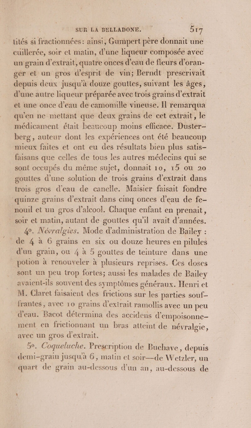 tités si fractionnées: ainsi, Gumpert père donnait une cuillerée, soir et matin, d’une liqueur composée avec un grain d'extrait, quatre onces d’eau de fleurs d’oran- ser et an gros d'esprit de vin; Berndt prescrivait depuis deux jusqu’à douze gouttes, suivant les âges, . d’une autre liqueur préparée avec trois grains d'extrait et une once d’eau de camomille vineuse. Ïl remarqua qu'en ne mettant que deux grains de cet extrait, le médicament était beaucoup moins efficace. Duster- berg , auteur dont les expériences ont été beaucoup mieux faites et ont eu des résultats bien plus satis- _faisans que celles de tous les autres médecins qui se sont occupés du même sujet, donnait 10, 15 ou 20 gouttes d'une solution de trois grains d'extrait dans trois gros d'eau de canelle. Maisier faisait fondre quinze grains d'extrait dans cimq onces d’eau de fe- nouil et un gros d’alcool. Chaque enfant en prenait, soir et matin, autant de gouttes qu'il avait d'années. 4°. Névralgies. Mode d'administration de Bailey : _de 4 à 6 grains en six ou douze heures en pilules d'un grain, ou 4 à 5 gouttes de teinture dans une potion à renouveler à plusieurs reprises. Ces doses sont un peu trop fortes; aussi les malades de Bailey avaient-1ls souvent des symptômes généraux. Henri et M. Claret faisaient des frictions sur les parties souf- frantes , avec 10 grains d'extrait ramollis avec un peu d’eau. Bacot détermina des accidens d'empoisonne- ment en frichonnant un bras atteint de névraloie, avec un gros d'extrait. 5e. Coqueluche. Prescription de Buchave , depuis demi-grain jusqu'à 6, matin et soir—de Wetzler, un quart de grain au-dessous d’un an, au-dessous de