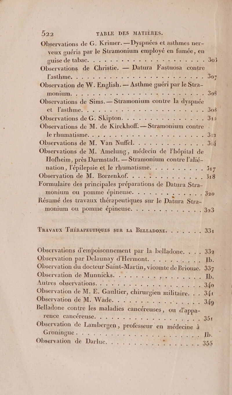 Observations de G. Krimer.—Dyspnées et asthmes ner- veux guéris par le Stramonium employé en fumée, en guise de tabac. . . + + - + +. . + . + +... . . . . Observations de Christie. — Datura Fastuosa contre Pastel es ACAS s Observation de W. LT = A à guéri par 1 dr OO Rte See Observations de Sims.— Stramonium contre la dyspnée élastime mt: 25 12e LS EN R Observations de G: SRIDION. - : .. ce IR Observations de M. de Kirckhoff. — Sté contre lex hunter 27 SR URLS LE RS RP AREERE Observations de M. Van Nuffel. M Ernsant te 1 2 re de Hofheim, près Darmstadt. — Stramonium contre l’alié- nation , l’épilepsie et le rhumatisme. . . . . . . . . . 341 Observation de M. Borzenkof. . . . : . . . . . . . . . 318 Formulaire des principales préparations de Datura Stra-- monium ou pomme CDIMEUSEL PR Re 5 + + +. + 320 Résumé des travaux thérapeutiques sur le Datura Stra- _ monium ou pomme épinelse: Ed. . Li 0 NS TRAVAUX THÉRAPEUTIQUES suR LA BELLADONE, . . : . . . 331 Observations d'empoisonnement par la belladone. . . . 332 Observation par Delaunay d’Hermont. . . ..., , .. Ib. Observation du docteur Saint-Martin, vicomte de Briouze. 337 Observation, de Mumnitks. . .,. . , Je Co Autres observations. . . .. .. RC RE RC Observation de M. E. Gaultier, RE militaire. . . 341 Observation de M. Wade. . . . ...... NS 6 CCSN Belladone contre les maladies cancéreuses , ou d'appa- DÉRCES CAN CÉTÈNSE 2.08. Ne MUR TE NES DNNRSSEE Observation de Lambergen, professeur en médecine à CÉDAIRENR. LS NN NN TDR Obsetradon de, Darlut. 1! OP NN