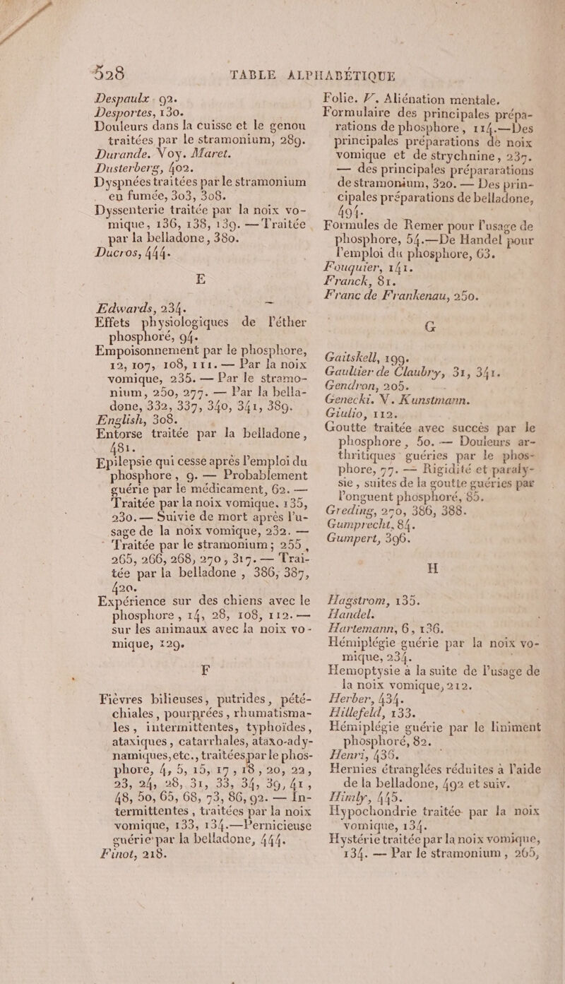 Despaulx : G2. Desportes, 130. Douleurs dans la cuisse et le genou traitées par le stramonium, 289. Durande. Voy. Maret. Dusterberg, 402. Dyspnées traitées par le stramonium en fumée, 303, 308. Dyssenterie traitée par la noix vo- mique, 136, 138, 139. — Traitée par la belladone , 380. Ducros, 444. E Edwards, 234. üÿ Effets physiologiques de léthier phosphoré, 04. Empoisonnement par le phosphore, 12, 107, 108, 111. — Par la noix vomique, 235. — Par le stramo- nium, 250, 297. — Par la bella- dene, 332, 337, 340, 341, 380. English, 308. Entorse traitée par la belladone, a Epilepsie qui cesse apres l'emploi du phosphore, 9. #0 Probablement guérie par le médicament, 62. — Traitée par la noix vomique. 135, 230.— Suivie de mort après l’u- sage de la noix vomique, 232. — - Traitée par le stramonium; 255, 265, 266, 268, 250 , 319. — Trai- tée par la belladone , 386, 387, 20. Een sur des chiens avec le phosphore , 14, 28, 108, 112.— sur les animaux avec la noix vo- mique, 129. F Fièvres bilieuses, putrides, pété- chiales, pourprées , rhumatisma- les, intermittentes, typhoïdes, ataxiques , catarrhales, ataxo-ady- namiques,etc., traitées par le phos- phore, 4, 5, 15,127,110, 20,122, 23, 400,31, 33» ls 30, LTD 48, 50, 65, 68, 73, 86, 92. — În- termittentes , traitées par la noix vomique, 133, 134.—Pernicieuse guérie'par la belladone, 444. Finot, 218. Folie. F, Aliénation mentale, Formulaire des principales prépa- rations de phosphore, t PE 4e principales préparations de noix vomique et de strychnine, 239. — des principales prépararations de stramonium, 320. — Des prin- cipales préparations de belladone, 1- | Formules de Remer pour l'usage de phosphore, 54.—De Handel pour l'emploi du phosphore, 63. Fouqguier, 141. Franck, 81. Franc de Frankenau, 250. G Gaitskell, 199. Gauliier de Claubry, 31, 347. Gendron, 205. | Genecki. V. Kunstmann. Giulio, 112. Goutte traitée avec succès par le phosphore, 5o.— Douieurs ar- thritiques guéries par le phos- phore, 97. — Rigidité et paraly- sie , suites de la goutte guéries par l'onguent phosphoré, 85. Greding, 250, 386, 388. Gumprecht, 84. Gumpert, 396. H Hagstrom, 135. Handel. Hartemann, 6, 136. Hénuplégie guérie par la noix vo- mique, 234. 7 Hemoptysie à la suite de l’usage de la noix vomique, 212. Herber, 434. Hillefeld, 133. EHémiplégie guérie par le liniment phosphoré, 82. Henri, 436. Hernies étranglées réduites à l’aide de la belladone, 492 et suiv. Hirmly, 445. Hypochondrie traitée par la noix vomnique, 134. : Hystérie traitée par la noix vomique, 134. — Par le stramonium, 265,