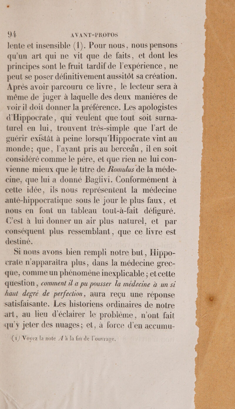 Q4e AVANT-PROPOS | lente et insensible (1). Pour nous, nous pensons : qu'un art qui ne vit que de faits, et dont les principes sont le fruit tardif de l'expérience , ne peut se poser définitivement aussitôt sa création. Aprés avoir parcouru ce livre, le lecteur sera à _ même de juger à laquelle des deux manières de voir il doit donner la préférence. Les apologistes d'Hippocrate, qui veulent que tout soit surna- turel en lui, trouvent très-simple que Part de guérir existàt à peine lorsqu'Hippocrate vint au monde; que, l'ayant pris au berceau , il en soit _ considéré comme le père, et que rien ne lui con- vienne mieux que le titre de Romulus de la méde- cine, que lui a donné Baglivi. Conformément à cette idée, ils nous représentent la médecine Anté-hippocratique sous le jour le plus faux, et nous en font un tableau tout-à-fait défiguré. C'est à lui donner un air plus naturel, et par conséquent plus ressemblant, que ce livre est destiné. | _ Si nous avons bien rempli notre but , Hippo- craie n'apparaîtra plus, dans la médecine gr'ec- que, comme un phénomène inexplicable ; et cette question, comment il &amp; pu pousser la médecine à un si haut degré de perfection, aura reçu une réponse satisfaisante. Les historiens ordinaires de notre art, au lieu d'éclairer le problème, n’ont fait qu'y jeter des nuages; et, à force d’en accumu- (1) Voyez la note 4 à la fin de l'ouvrage,