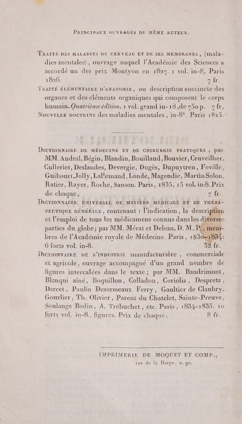 l PRINCIPAUX OUVRAGES DU MÊME AUTEUR. dies mentales), ouvrage auquel l’Académie des Sciences a accordé un des prix Montyon en 1827. 1 vol. in-8, Paris 1826. 7 fr. TRAITÉ ÉLÉMENTAIRE D'ANATOMIE, Où description succincte des organes et des éléments organiques qui composent le corps humain. Quatrième édition. 1 vol. grand in-18,de75op. fr. NouvELLE pocrriNr des maladies mentales , in-8°. Paris 1825. DICTIONNAIRE DE MÉDECINE ET DE CHIRURGIE PRATIQUES , par MM.Audral, Bégin, Blandin, Bouillaud, Bouvier, Cruveilher, Cullerier, Deslandes, Devergie, Dugès, Dupuytren, Foville, Guibourt,Jolly, Lallemand, Londe, Magendie, Martin Solon, Ratier, Rayer, Roche, Sanson. Paris, 1835, 15 vol. in-8.Prix de chaque, 7 fr. DICTIONNAIRE UNIVERSEL DE MATIÈRE MÉDICALE ET DE THÉRA- PEUTIQUE GÉNÉRALE, contenant : l'indication, la description et l'emploi de tous les médicamens connus dans les diverses parties du globe; par MM. Mérat et Delens, D. M. P£, mem- bres de l’Académie royale de Médecine. Paris, 1830= 6 forts vol. in-8. 59 fr. DicriONNAIRE DE L'INDUSTRIE manufacturière , commerciale et agricole, ouvrage accompagné d’un grand nombre de figures intercalées dans le texte; par MM. Baudrimont, Blanqui aîné, Boquillon, Colladon, Coriolis, Despretz, Darcet, Paulin Desormeaux Ferry, Gaultier de Claubry, Gourlier , Th. Olivier, Parent du Chatelet, Sainte-Preuve, Soulange Bodin, A. Trébuchet, etc. Paris, 1834-1835. 10 forts vol. in-8., figures. Prix de chaque, 8 fr. CE —— IMPRIMERIE DE MOQUET ET COMP., rue de la Harpe, n. 90. ré