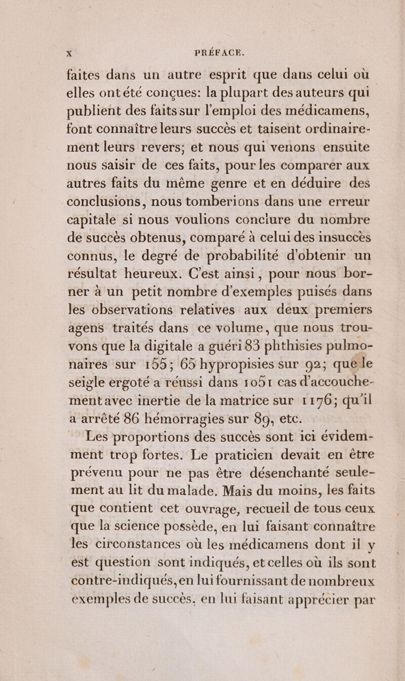 faites dans un autre esprit que dans celui où elles ontété conçues: la plupart des auteurs qui publient des faits sur l'emploi des médicamens, font connaître leurs succès et taisent ordinaire- ment leurs revers; et nous qui venons ensuite nous saisir de ces faits, pour les comparer aux autres faits du mème genre et en déduire des conclusions, nous tomberions dans une erreur capitale si nous voulions conciure du nombre de succès obtenus, comparé à celui des insucces connus, le degré de probabilité d'obtenir un résultat heureux. C’est ainsi, pour nous bor- ner à un petit nombre d'exemples puisés dans les observations relatives aux deux premiers agenS traités dans ce volume, que nous trou- vons que la digitale a guéri 83 phthisies pulmo- naires sur 195; 65 hypropisies sur 92; quêéle seigle ergoté a réussi dans 1091 cas d'accouche- ment avec inertie de la matrice sur 1 176; quil a arrêté 86 hémorragies sur 89, etc. Les proportions des succès sont ici évidem- ment trop fortes. Le praticien devait en être prévenu pour ne pas être désenchanté seule- ment au lit du malade. Mais du moins, les faits que contient cet ouvrage, recueil de tous ceux que la science possède, en lui faisant connaître les circonstances où les médicamens dont ii y est question sont indiqués, et celles où ils sont contre-indiqués, en lui fournissant de nombreux exemples de succès, en lui faisant apprécier par