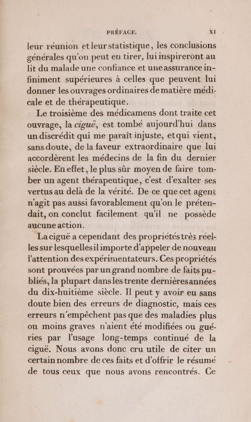 4 leur réunion etleurstatistique, les conclusions générales qu'on peut en tirer, lui mspireront au lit du malade une confiance et une assurance in- finiment supérieures à celles que peuvent lui donner les ouvrages ordinaires de matière médi- cale et de thérapeutique. | Le troisième des médicamens dont traite cet ouvrage, la cieuë, est tombé aujourd'hui dans un discrédit qui me paraît injuste, etqui vient, sans doute, de la faveur extraordinaire que lui accordèrent les médecins de la fin du dernier siècle. En effet, le plus sûr moyen de faire tom- ber un agent thérapeutique, c'est d'exalter ses vertus au dela de la vérité. De ce que cet agent n’agit pas aussi favorablement qu'on le préten- dait, on conclut facilement qu'il ne possède aucune action. La ciguë a cependant des rie très réel- les sur lesquellesil importe d'appeler de nouveau l'attention des expérimentateurs. Ces propriétés sont prouvées par un grand nombre de faits pu- bliés, la plupart dansles trente derniéresannées du dix-huitième siecle. Il peut y avoir eu sans doute bien des erreurs de diagnostic, mais ces erreurs n ‘empêchent pas que des maladies plus ou moins graves n'aient été modifiées ou gué- ries par l'usage long-temps continué de la ciguëé. Nous avons donc cru utile de citer un certain nombre de ces faits et d'offrir le résumé de tous ceux que nous avons rencontrés. Ce