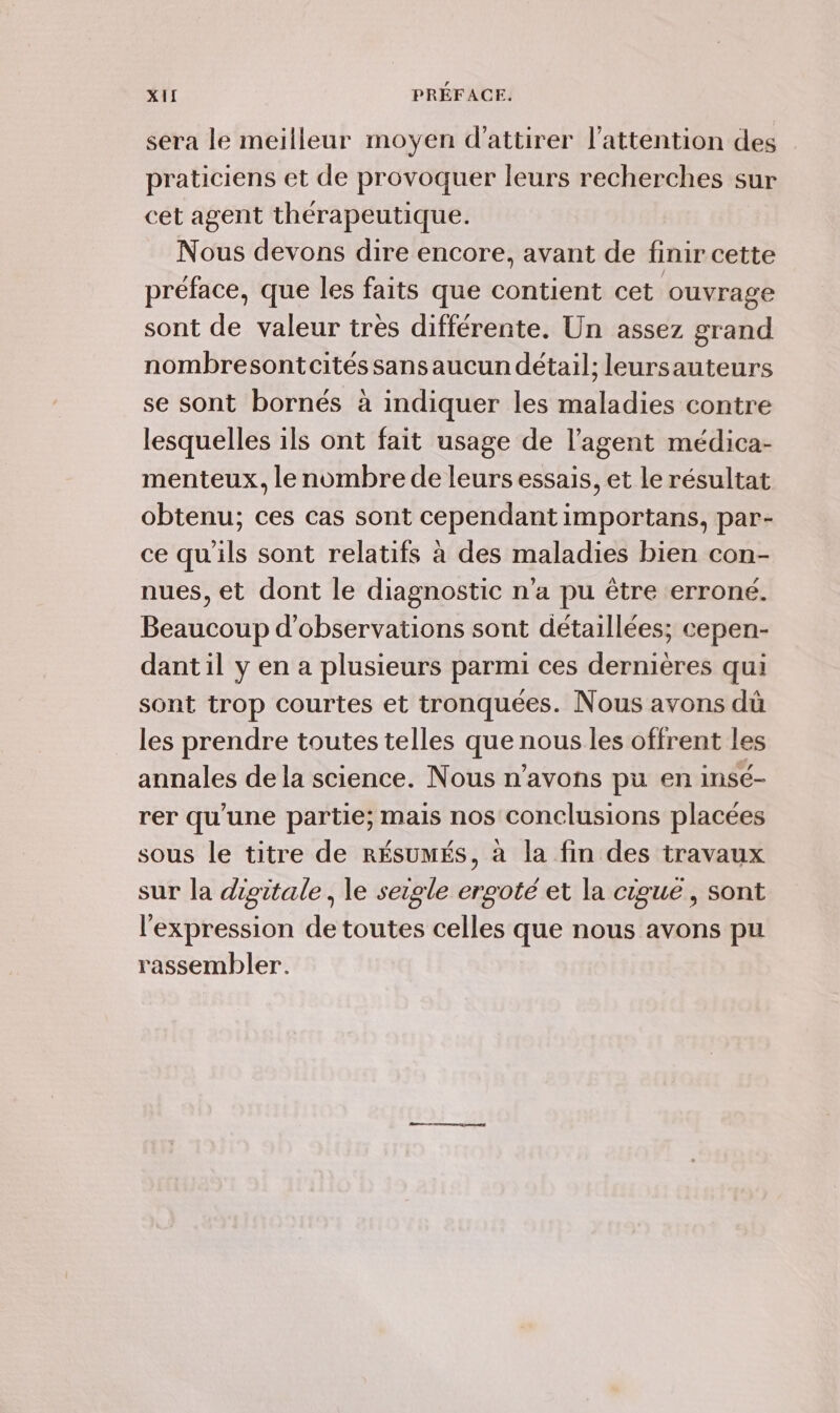 sera le meilleur moyen d'attirer l'attention des praticiens et de provoquer leurs recherches sur cet agent thérapeutique. Nous devons dire encore, avant de finir cette préface, que les faits que contient cet ouvrage sont de valeur très différente. Un assez grand nombresontcitéssansaucun détail; leursauteurs se sont bornés à indiquer les maladies contre lesquelles ils ont fait usage de l'agent médica- menteux, le nombre de leurs essais, et le résultat obtenu; ces cas sont cependant importans, par- ce qu'ils sont relatifs à des maladies bien con- nues, et dont le diagnostic n'a pu être erroné. Beaucoup d'observations sont détaillées; cepen- dant il y en a plusieurs parmi ces dernières qui sont trop courtes et tronquées. Nous avons dû les prendre toutes telles que nous les offrent les annales de la science. Nous n'avons pu en insé- rer qu'une partie; mais nos conclusions placées sous le titre de RÉSUMÉS, à la fin des travaux sur la dipitale, le seigle ergoté et la cigue, sont l'expression de toutes celles que nous avons pu rassembler.