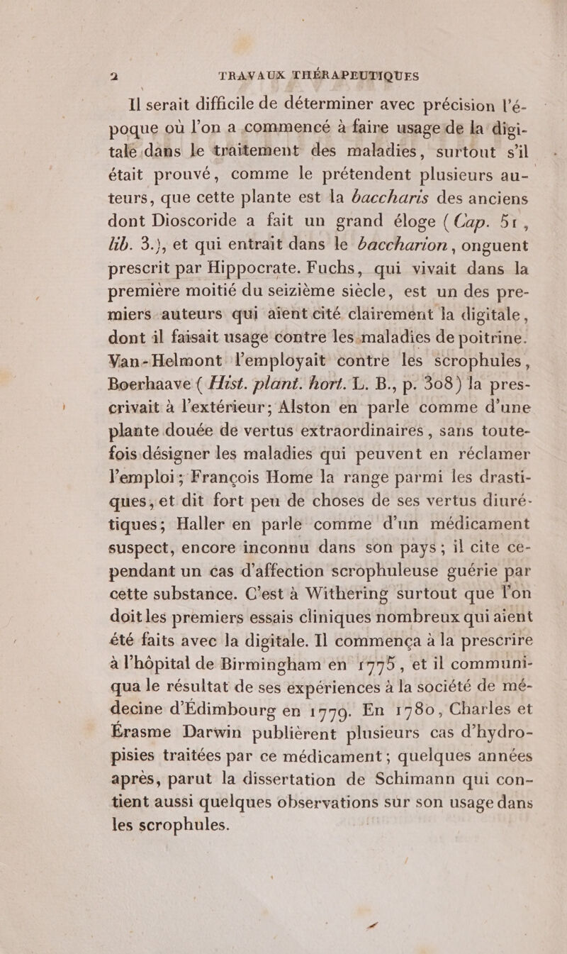 Il serait difficile de déterminer avec précision l’é- poque où l’on a commencé à faire usage de la digi- tale dans le traitement des maladies, surtout sil était prouvé, comme le prétendent plusieurs au- teurs, que cette plante est la baccharis des anciens dont Dioscoride à fait un grand éloge { Cap. 51, kb. 3.), et qui entrait dans le baccharion , onguent prescrit par Hippocrate. Fuchs, qui vivait dans la première moitié du seizième siècle, est un des pre- miers auteurs qui aient cité clairement la digitale, dont il faisait usage contre les maladies de poitrine. Van-Helmont l'employait contre les scrophules, Boerhaave ( Hist. plant. hort. L. B., p. 308) la pres- crivait à l'extérieur; Alston en parle comme d’une plante douée de vertus extraordinaires , sans toute- fois désigner les maladies qui peuvent en réclamer emploi; François Home la range parmi les drasti- ques, et dit fort peu de choses de ses vertus diuré- tiques; Haller en parle comme d’un médicament suspect, encore inconnu dans son pays, il cite ce- pendant un cas d'affection scrophuleuse guérie par cette substance. C’est à Withering surtout que l'on doit les premiers essais cliniques nombreux qui aient été faits avec la digitale. Il commença à la prescrire à l'hôpital de Birmingham en 1775, et il communi- qua le résultat de ses expériences à la société de mé- decine d'Édimbourg en 1779. En 1780, Charles et Érasme Darwin publièrent plusieurs cas d’hydro- pisies traitées par ce médicament ; quelques années après, parut la dissertation de Schimann qui con- tient aussi quelques observations sur son usage dans les scrophules.