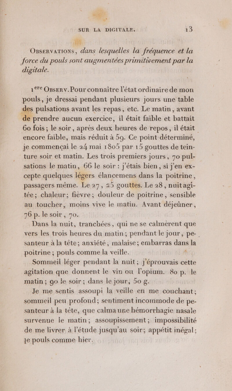 or ru SUR LA DICITALE. 13 OBseRvATIONS, dans lesquelles la fréquence et la Jorce du pouls sont augmentées primitivement par la digitale. 1€ OBsERv. Pour connaitre l’état ordinaire de mon pouls, je dressai pendant plusieurs jours une table les pulsations avant les repas, etc. Le matin, avant d prendre aucun exercice, il était faible et battait 60 fois ; le soir , après deux heures de repos, il était encore faible, mais réduit à 59. Ce point déterminé, je commençai le 24 mai 1805 par 15 gouttes de tein- ture soir et matin. Les trois premiers jours, 70 pul- sations le matin, 66 le soir : j'étais bien, si j’en ex- cepte quelques légers élancemens dans la poitrine, passagers même. Le 27, 25 gouttes. Le 28 , nuit agi- tée; chaleur; fièvre; douleur de poitrine, sensible au toucher, moins vive le matin. Avant déjeüner, 76 p- le soir , 70. Dans la nuit, tranchées, qui ne se calmerent que vers les trois heures du matin; pendant le jour, pe-. santeur à la tête; anxiété, malaise; embarras dans la poitrine ; pouls comme la veille. | Je Sommeil léger pendant la nuit; J'éprouvais cette agitation que donnent le vin ou Fopium. &amp;o p. le matin ; 90 le soir ; dans le jour, 50 g. Je me sentis assoupi la veille en me couchant; sommeil peu profond; sentiment incommode de pe- santeur à la tête, que calma une hémorrhagie nasale survenue le matin ; assoupissement ; impossibilité de me livrer à l’étude jusqu'au soir; appétit inégal: le pouls comme hier.