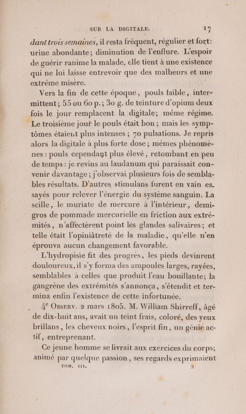 \ dant trois semaines, il resta fréquent, régulier et fort: urine abondante; diminution de l’enflure. L'espoir de guérir ranime la malade, elle tient à une existence qui ne lui laisse entrevoir que des malheurs et une extréme misére. Vers la fin de cette époque, pouls faible, inter- mittent; 55 ou 60 p.; 30 g. de teinture d'opium deux fois le jour remplacent la digitale; même régime. ” Le troisième jouf le pouls était bon; mais les symp- tômes étaient plus intenses ; 70 pulsations. Je repris: alors la digitale à plus forte dose ; mêmes phénome- nes : pouls cependant plus élevé, retombant en peu de temps : je-revins au laudanum qui paraissait con- venir davantage ; j'observai plusieurs fois de sembla- bles résultats. D’autres stimulans furent en vain es. sayés pour relever l'énergie du système sanguin. La scille, le muriate de mercure à l’intérieur, demi- gros de pommade mercurielle en friction aux extré- mités, n'’affectèrent point les glandes salivaires; et telle était l’opiniâtreté de la maladie, qu'elle n’en éprouva aucun changement favorable. L'hydropisie fit des progrès, les pieds devinrent douloureux, il s’y forma des ampoules larges, rayées, semblables à celles que produit l’eau bouillante; la gangrène des extrémités s’annonça, s’étendit et ter- mina enfin l’existence de cette infortunée. | 4° Osserv. 2 mars 1805. M. William Shirreff, âgé de dix-huit ans, avait un teint frais, coloré, des yeux Prillans , les cheveux noirs, l'esprit fin, un génie ac- tif, entreprenant. Ce jeune homme se livrait aux exercices du corps; animé par quelque passion , ses regards exprimaient TOM. TITI. &gt;