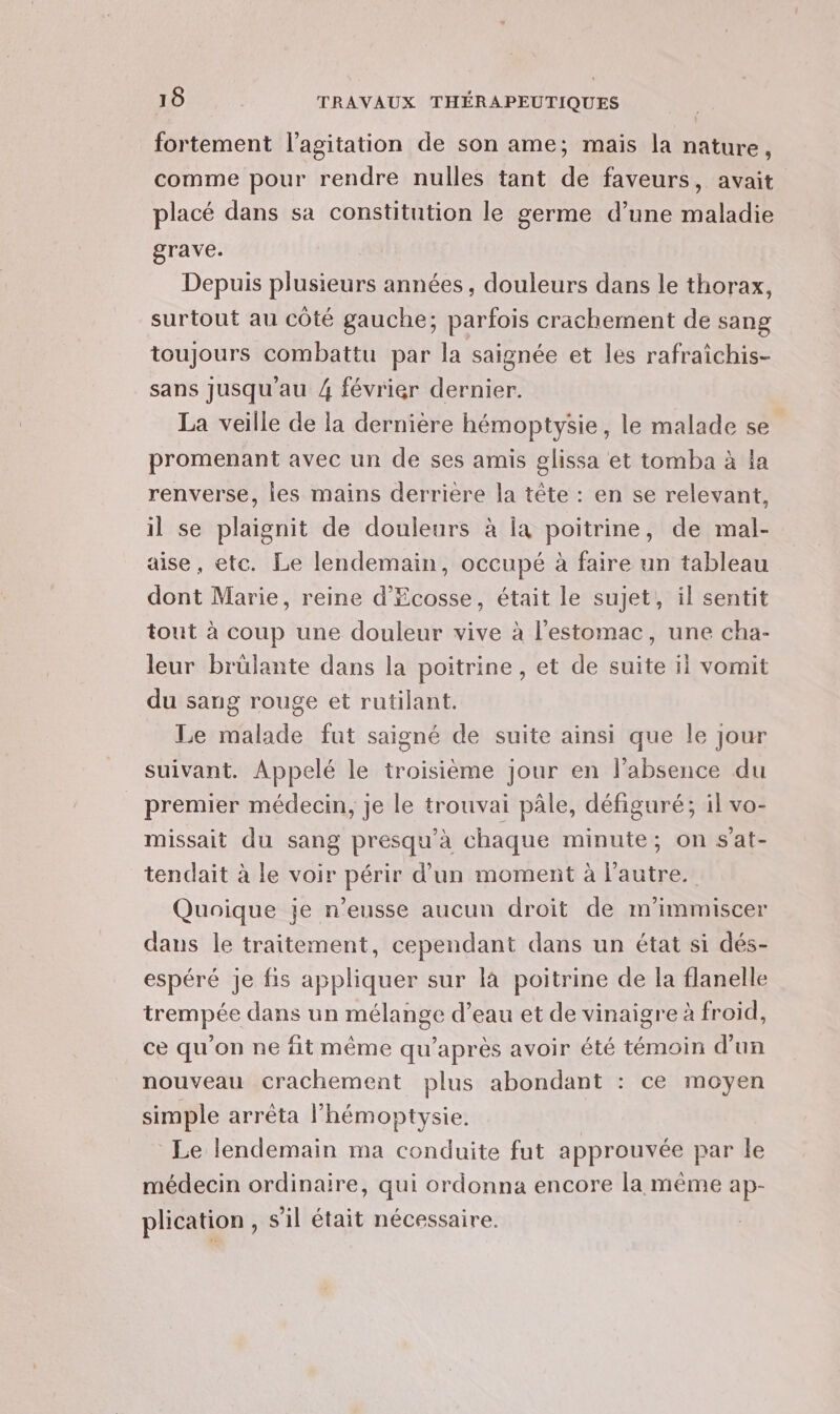 fortement l'agitation de son ame; mais la nature, comme pour rendre nulles tant de faveurs, avait placé dans sa constitution le germe d’une maladie grave. Depuis plusieurs années, douleurs dans le thorax, surtout au côté gauche; parfois crachement de sang toujours combattu par la saignée et les rafraîchis- sans jusqu'au 4 février dernier. La veille de la dernière hémoptysie, le malade se promenant avec un de ses amis glissa et tomba à la renverse, les mains derrière la tête : en se relevant, il se plaignit de douleurs à Îa poitrine, de mal- aise, etc. Le lendemain, occupé à faire un tableau dont Marie, reine d'Ecosse, était le sujet, il sentit tout à coup une douleur vive à l'estomac, une cha- leur brülante dans la poitrine, et de suite il vomit du sang rouge et rutilant. Le malade fut saigné de suite ainsi que le jour suivant. Appelé le troisième jour en l'absence du premier médecin, je le trouvai pâle, défiguré; il vo- missait du sang presqu’à chaque minute; on s'at- tendait à le voir périr d’un moment à l’autre. Quoique je n’eusse aucun droit de m'immiscer dans le traitement, cependant dans un état si dés- espéré je fis appliquer sur là poitrine de la flanelle trempée dans un mélange d’eau et de vinaigre à froid, ce qu'on ne fit même qu'après avoir été témoin d'un nouveau crachement plus abondant : ce moyen simple arrèta l’hémoptysie. Le lendemain ma conduite fut approuvée par le médecin ordinaire, qui ordonna encore la même ap- plication , s’il était nécessaire.