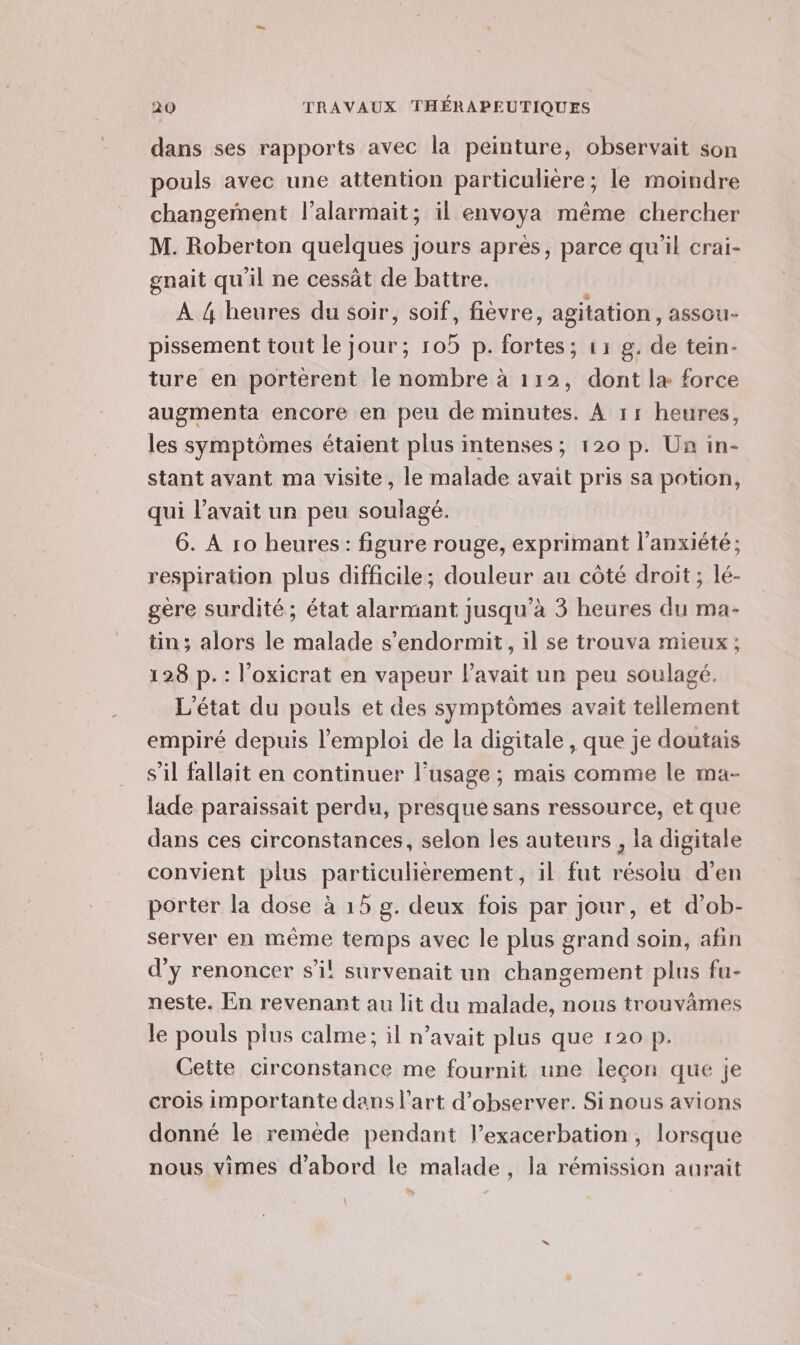 dans ses rapports avec la peinture, observait son pouls avec une attention particulière; le moindre changement l’alarmait; il envoya même chercher M. Roberton quelques jours apres, parce qu’il crai- gnait qu'il ne cessät de battre. : À {4 heures du soir, soif, fièvre, agitation, assou- pissement tout le jour; 105 p. fortes; 11 g. de tein- ture en portèrent le nombre à 112, dont læ force augmenta encore en peu de minutes. À 11 heures, les symptômes étaient plus intenses; 120 p. Un in- stant avant ma visite, le malade avait pris sa potion, qui l'avait ur peu soulagé. 6. À 10 heures: figure rouge, exprimant l'anxiété; respiration plus difficile; douleur au côté droit; lé- gère surdité; état alarmant jusqu’à 3 heures du ma- tin ; alors le malade s’endormit, il se trouva mieux ; 128 p. : l’oxicrat en vapeur l'avait un peu soulagé. L'état du pouls et des symptômes avait tellement empiré depuis l'emploi de la digitale , que je doutais s’il fallait en continuer l'usage ; mais comme le ma- lade paraissait perdu, presque sans ressource, et que dans ces circonstances, selon les auteurs , la digitale convient plus particulièrement, il fut résolu d’en porter la dose à 15 g. deux fois par jour, et d’ob- server en même temps avec le plus grand soin, afin d'y renoncer s’il! survenait un changement plus fu- neste. En revenant au lit du malade, nous trouvâmes le pouls plus calme ; il n’avait plus que 120 p. Cette circonstance me fournit une leçon que je crois importante dans l’art d'observer. Sinous avions donné le remède pendant l’exacerbation, lorsque nous vimes d'abord le malade, la rémission aurait