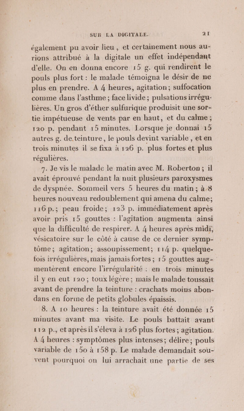 également pu avoir lieu, et certainement nous au- rions attribué à la digitale un effet indépendant d'elle. On en donna encore 15 g. qui rendirent le pouls plus fort : le malade témoigna le désir de ne plus en prendre. À 4 heures, agitation; suffocation comme dans l'asthme ; face livide ; pulsations irrégu- lières. Un gros d’éther sulfurique produisit une sor- tie impétueuse de vents par en haut, et du calme ; 120 p. pendant 15 minutes. Lorsque je donnai 15 autres g. de.teinture , le pouls devint variable , et en trois minutes il se fixa à 126 p. plus fortes et plus régulières. 7. Je vis le malade le matin avec M. Roberton; il avait éprouvé pendant la nuit plusieurs paroxysmes de dyspnée. Sornmeil vers 5 heures du matin ; à 8 heures nouveau redoublement qui amena du calme; 116p.; peau froide; 123 p. immédiatement après avoir pris 15 gouttes : l'agitation augmenta ainsi que la difficulté de respirer. À 4 heures après midi, vésicatoire sur le côté à cause de ce dernier symp- tôme; agitation; assoupissement; 114 p. quelque- fois irrégulières, mais jamais fortes ; 15 gouttes aug- mentèrent encore l'irrégularité : en trois minutes il y en eut 120; toux légère; mais le malade toussait avant de prendre la teinture : crachats moins abon- dans en forme de petits globules épaissis. 8. À 10 heures : la teinture avait été donnée 15 minutes avant ma visite. Le pouls battait avant 112 p., et après il s’éleva à 126 plus fortes ; agitation. À 4 heures : symptômes plus intenses; délire; pouls variable de 150 à 158 p. Le malade demandait sou- vent pourquoi on lui arrachait une partie de ses