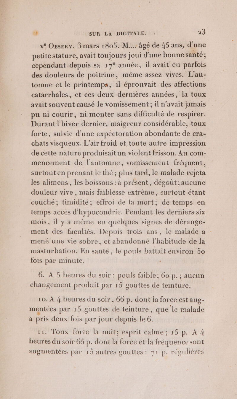 v® Ozserv. 3 mars 1805. M... âgé de 45 ans, d’une petitestature, avait toujours joui d’une bonne santé ; cependant depuis sa 17° année, il avait eu parfois des douleurs de poitrine, même assez vives. L’au- tomne et le printemps, il éprouvait des affections catarrhales, et ces deux dernières années, la toux avait souvent causé le vomissement; il n'avait jamais pu ni courir, ni monter sans difficulté de respirer. Durant l'hiver dernier, maigreur considérable, toux forte, suivie d’une expectoration abondante de cra- chats visqueux. L'air froid et toute autre impression de cette nature produisait un violent frisson. Au com- mencement de l’automne, vomissement fréquent, surtout en prenant le thé ; plus tard, le malade rejeta les alimens , Les boissons : à présent, dégout ; aucune douleur vive, mais faiblesse extrême, surtout étant couché; timidité; effroi de la mort; de temps en temps accès d’hypocondrie. Pendant les derniers six mois, il y a même eu quelques signes de dérange- ment des facultés. Depuis trois ans, le malade a mené une vie sobre, et abandonné l'habitude de la masturbation. En sante, le pouls battait environ 50 fois par minute. LE 6. À 5 heures du soir : pouls faible; 6o p.; aucun changement produit par 15 gouttes de teinture. 10. À 4 heures du soir , 66 p. dont la force est aug- mentées par 15 gouttes de teinture, que ‘le malade a pris deux fois par jour depuis le 6. 11. Toux forte la nuit; esprit calme; 15 p. A 4 heures du soir 65 p. dont la force et la fréquencesont atgmentées par 15 autres gouttes : 71 p. régulières