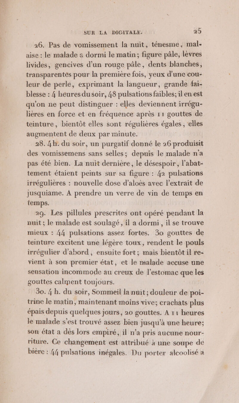 26. Pas de vomissement la nuit, ténesme, mal- aise : le malade 3 dormi le matin; figure pâle, lèvres livides, gencives d’un rouge pâle, dents blanches, transparentes pour la première fois, yeux d’une cou- leur de perlé, exprimant la langueur, grande fai- blesse : 4 héuresdusoir, 48 pulsations faibles; il en est qu’on ne peut distinguer : elles deviennent irrégu- lières en force et en fréquence après 11 gouttes de teinture, bientôt elles sont régulières ue elles SR de deux par minute. 28. 4h. du soir, un purgatif donné le 26 produisit des vomissemens sans selles; depuis le malade n'a pas été bien. La nuit dernière, le désespoir, labat- tement étaient peints sur sa figure : 42 pulsations irrégulières : nouvelle dose d’aloès avec l'extrait de jusquiame. À prendre un verre de vin de temps en temps. 29. Les pillules prescrites ont opéré pendant la nuit ; le malade est soulagé, il a dormi, il se trouve mieux : 44 pulsations assez fortes. 30 gouttes de teinture excitent une légère toux, rendent le pouls irrégulier d'abord, ensuite fort; mais bientôt il re- vient à son premier état, et le malade accuse une sensation incommode au creux de l’estomac 7 db gouttes calment toujours. 30. 4 h. du soir, Sommeil la nuit ; douleur de poi- trine le matin, maintenant moins vive; crachats plus épais depuis quelques jours, 20 gouttes. A 11 heures le malade s’est trouvé assez bien jusqu’à une heure; son état a dés lors empiré, il n’a pris aucune nour- riture. Ce jRq est attribué à une soupe de biere : 44 pulsations inégales. Du porter alcoolisé a