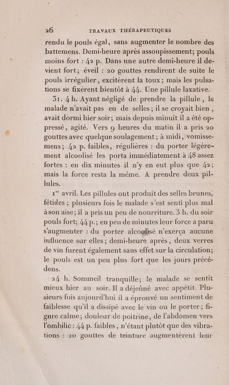 rendu le pouls égal, sans augmenter le nombre des battemens. Demi-heure après assonpissement; pouls moins fort : 42 p. Dans une autre demi-heure il de- vient fort; éveil : 20 gouttes rendirent de suite le pouls irrégulier , excitèrent la toux; mais les pulsa- tions se fixèrent bientôt à 44. Une pillule laxative. 31. 4 h. Ayant négligé de prendre la pillule, le malade n'avait pas eu de selles; il se croyait bien, avait dormi hier soir; mais depuis minuit il a été op- pressé, agité. Vers o heures du matin il a pris 20 gouttes avec quelque soulagement ; à midi, vomisse- mens; 42 p. faibles, régulières : du porter légere- ment alcoolisé les porta immédiatement à 48 assez fortes : en dix minutes il n’y en eut plus que 42; mais la force resta la même. À prendre deux pil- lules. 1* avril. Les pillules ont produit des selles brunes, fétices ; plusieurs fois le malade s’est senti plus mal a son aise; il à pris un peu de nourriture. 3 b. du soir pouls fort; 44 p.; en peu de minutes leur force a paru s’augmenter : du porter alcoglisé n’exerça aucune influence sur elles; demi-heure après, deux verres de vin furent également sans effet sur la circulation; le pouls est un peu plus fort que les jours précé- dens. 2/4 h. Sommeil tranquille; le malade se sentit mieux hier au soir. Il a déjeûné avec appétit. Plu- sieurs fois aujourd’hui il a éprouvé un sentiment de faiblesse qu’il a dissipé avec le vin ou le porter; fi- gure calme; douleur de poitrine, de l'abdomen vers ’ombilic : 44 p. faibles , n'étant plutôt que des vibra- tions : 20 gouttes de teinture augmenterent leur