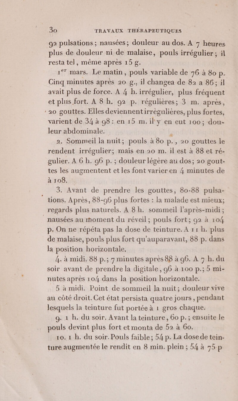 = 92 pulsations ; nausées; douleur au dos. À 7 heures plus de douleur ni de malaise, pouls irrégulier ; resta te], même après 15 g. 1° mars. Le matin, pouls variable de 76 à 80 p. Cinq minutes après 20 g., il changea de 82 a 86; il avait plus de force. À 4 h. irrégulier, plus fréquent et plus fort. À 8 h. 02 p. régulières; 3 m. aprés, 20 gouttes. Elles deviennentirrégulières, plus fortes, varient de 34 à 98 : en 15 m. il y en eut 100; dou- leur abdominale. 2. Sommeil la nuit; pouls à 80 e , 20 gouttes le rendent irrégulier; mais en 20 m. il est à 88 et ré- gulier. À 6 h. 06 p. ; douleur légère au dos; 20 gout- tes les augmentent et les font varier en 4 minutes de à 108. 3. Avant de prendre les gouttes, 80-88 pulsa- tions. Après, 88-96 plus fortes : la malade est mieux; nausées au rhoment du réveil; pouls fort; 92 à 104 p. On ne répéta pas la dose de teinture. A 11 h. plus de malaise, pouls plus fort qu'auparavant, 88 p. dans la position horizontale. 4. à midi. 88 p.; 7 minutes après 88 à 96. À 7 h. du soir avant de prendre la digitale, 96 à 100 p.; 5 mi- nutes après 104 dans la position horizontale. 5 à midi. Point de sommeil la nuit; douleur vive au côté droit. Cet état persista quatre jours , pendant lesquels la teinture fut portée à 1 gros chaque. 9. 1 h. du soir. Avant la teinture, 60 p.; ensuite le pouls devint plus fort et monta de 52 à 60. 10.1 h. du soir. Pouls faible; 54 p. La dose de tein- ture augmentée le rendit en 8 min. plein ; 54 à 95p