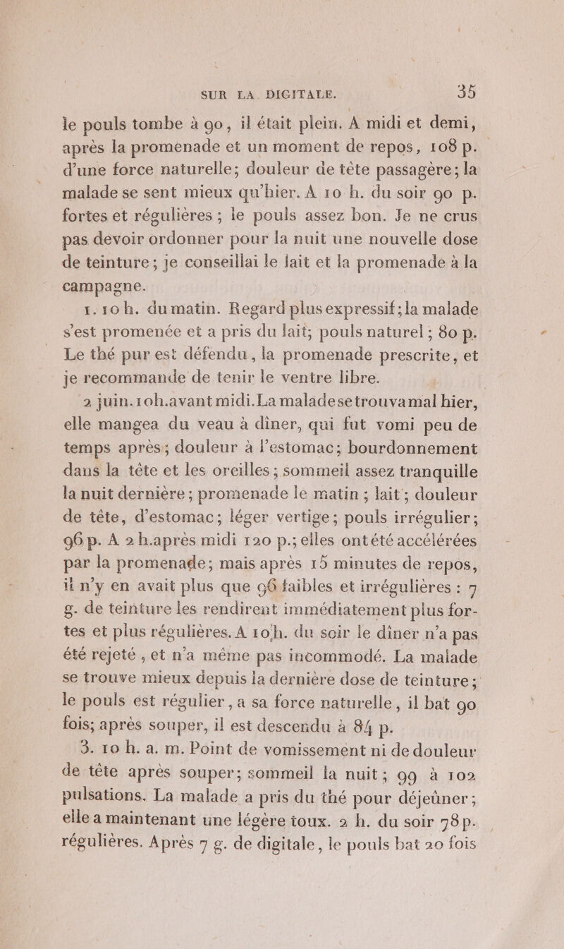 le pouls tombe à 00, il était plein. À midi et demi, après la promenade et un moment de repos, 108 p. d’une force naturelle; douleur de tête passagère; la malade se sent mieux qu’hier. À 10 h. du soir 90 p. fortes et régulières ; ie pouls assez bon. Je ne crus pas devoir ordonner pour la nuit une nouvelle dose de teinture ; je conseillai le fait et la promenade à la campagne. 1.10 h. du matin. Regard plus expressif; la malade s’est promenée et a pris du lait, pouls naturel ; 80 p. Le thé pur est défendu, la promenade prescrite, et je recommande de tenir le ventre libre. | 2 juin.10h.avant midi. La maladesetrouvamal hier, elle mangea du veau à diner, qui fut vomi peu de temps après; douleur à Festomac; bourdonnement dans la tête et les oreilles ; somineil assez tranquille la nuit dernière ; promenade le matin ; lait; douleur de tête, d'estomac; léger vertige; pouls irrégulier; 96 p. À 2 h.après midi 120 p.; elles ontété accélérées par la promenade; mais après 15 minutes de repos, ny en avait plus que 66 faibles et irrégulières : q g. de teinture les rendirent immédiatement plus for- tes et plus régulières. À ro/h. du soir le diner n'a pas été rejeté ;, et n'a même pas incommodé. La malade se trouve mieux depuis la dernière dose de teinture : le pouls est régulier , a sa force naturelle, il bat 90 fois; après souper, il est descendu à 84 P- 3. 10 h. a. m. Point de vomissement ni de douleur de tête après souper; sommeil la nuit ; 99 à 102 pulsations. La malade a pris du thé pour déjeüner; elle a maintenant une légère toux. 2 h. du soir 58p.