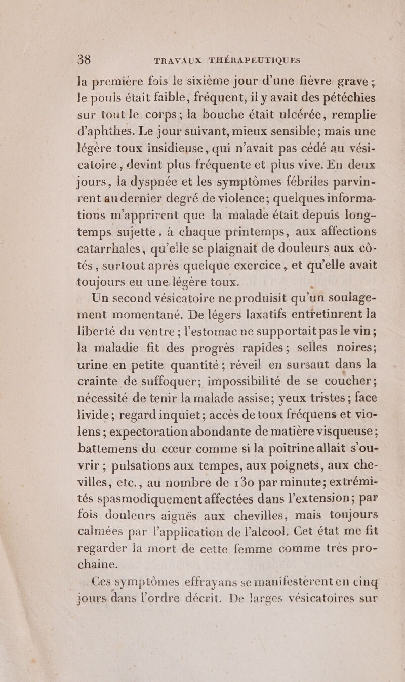 la première fois Le sixième jour d’une fièvre grave ; le pouls était faible, fréquent, il y avait des pétéchies sur tout le corps; la bouche était ulcérée, remplie d’aphihes. Le jour suivant, mieux sensible; mais une légère toux insidieuse, qui n'avait pas cédé au vési- catoire, devint plus fréquente et plus vive. En deux jours, la dyspnée et les symptômes fébriles parvin- rent au dernier degré de violence; quelques informa- tions m'apprirent que la malade était depuis long- temps sujette, à chaque printemps, aux affections catarrhales, qu’elle se plaignait de douleurs aux cô- tés , surtout après quelque exercice, et ne avait toujours eu une légere toux. Un second vésicatoire ne produisit qu’ ‘un soulage- ment momentané. De légers laxatifs entretinrent Ja liberté du ventre ; l'estomac ne supportait pas le vin; la maladie fit des progrès rapides; selles noires; urine.en petite quantité; réveil en sursaut dans la crainte de suffoquer; impossibilité de se coucher : nécessité de tenir la malade assise; yeux tristes ; En livide ; regard inquiet; acces de toux fréquens et vio- lens ; expectoration abondante de matière visqueuse; battemens du cœur comme si la poitrine allait s’ou- vrir ; pulsations aux tempes, aux poignets, aux che- villes, etc., au nombre de 130 par minute; extrémi- tés spasmodiquement affectées dans l'extension; par fois douleurs aiguës aux chevilles, mais toujours calmées par application de l'alcool. Cet état me fit regarder la mort de cette femme comme tres pro- chaine. Ces symptômes effrayans se manifesterent en cinq jours dans l'ordre décrit. De laroes vésicatoires sur