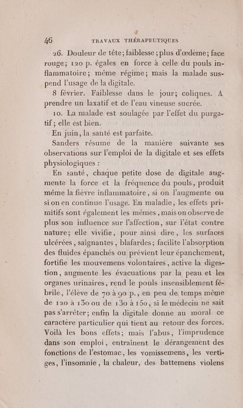 * } 46 TRAVAUX THÉRAPEUTIQUES 26. Douleur de tête; faiblesse ; plus d’œdème; face rouge; 120 p. égales en force à celle du pouls in- flammatoire; même régime; mais la malade sus- pend l'usage de la digitale. | 8 février. HAiDieese dans le jour; coliques. A prendre un laxatif et de l’eau vineuse sucrée. 10. La malade est soulagée par l'effet du purga- tif ; elle est bien. En juin, la santé est parfaite. Sanders résume de la manière suivante ses observations sur l’emploi de la digitale et ses effets physiologiques : En santé, chaque petite dose de digitale aug- mente la force et la fréquence du pouls, produit même la fièvre inflammatoire, si on l’augmente ou sion en continue l’usage. En maladie, les effets pri- rnitifs sont également les mêmes , mais on observe de plus son influence sur l'affection, sur l’état contre nature; elle vivifie, pour ainsi dire, les surfaces ulcérées , saignantes , blafardes; facilite l'absorption des fluides épanchés ou prévient leur épanchement, fortifie les mouvemens volontaires, active la diges- tion, augmente les évacuations par la peau et les organes urinaires, rend le pouls insensiblement fé- brile, élève de 70 à 90 p., en peu de. temps même de 120 à 130 ou de 130 à 150, si le médecin ne sait pas s'arrêter; enfn la digitale donne au moral ce caractère particulier qui tient au retour des forces. Voilà les bons effets; mais l’abus, l’imprudence dans son emploi, entrainent le dérangement des fonctions de l’estomac, les vomissemens, les verti- ges, l’insomnie , la chaleur, des battemens violens