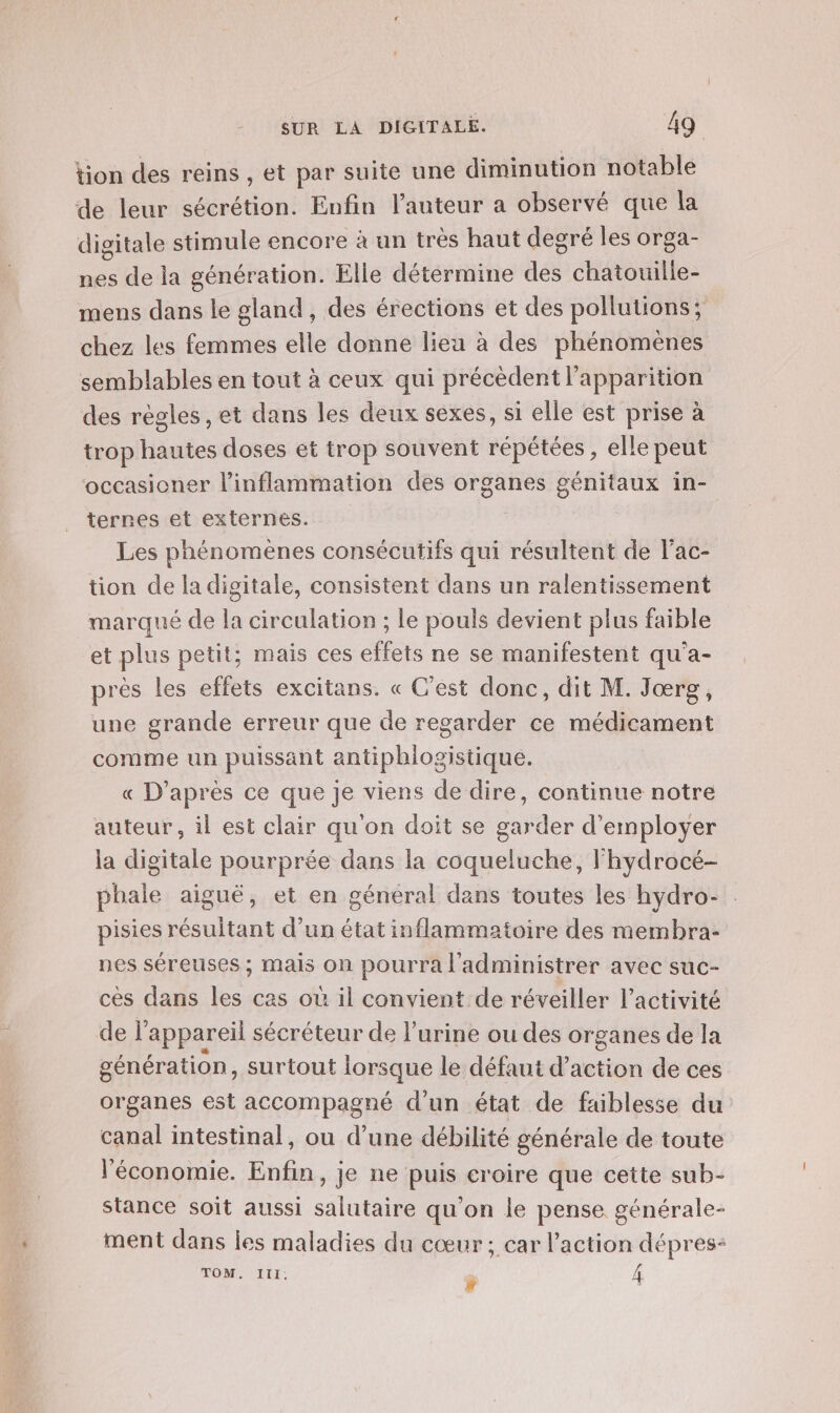 tion des reins , et par suite une diminution notable de leur sécrétion. Enfin l’auteur a observé que la digitale stimule encore à un très haut degré les orga- nes de la génération. Elle détermine des chatouille- mens dans le gland, des érections et des pollutions; chez les femmes elle donne lieu à des phénomènes semblables en tout à ceux qui précèdent l'apparition des règles , et dans les deux sexes, si elle est prise à trop hautes doses et trop souvent répétées , elle peut occasioner linflammation des organes génitaux in- terres et externes. Les phénomènes consécutifs qui résultent de l’ac- tion de la digitale, consistent dans un ralentissement marqué de la circulation ; le pouls devient plus faible et plus petit; mais ces effets ne se manifestent qu'a- près les effets excitans. « C’est donc, dit M. Jœrg, une grande erreur que de regarder ce médicament comme un puissant antipblogistique. « D’après ce que je viens de dire, continue notre auteur, il est clair qu'on doit se garder d'employer la digitale pourprée dans la coqueluche, lhydrocé- phale aiguë, et en général dans toutes les hydro- pisies résultant d’un état inflammatoire des membra- nes séreuses ; Mais on pourra l’'administrer avec suc- cès dans les cas où il convient de réveiller l’activité de l'appareil sécréteur de l'urine ou des organes de la génération, surtout lorsque le défaut d'action de ces organes est accompagné d'un état de faiblesse du canal intestinal, ou d’une débilité générale de toute l'économie. Enfin, je ne puis croire que cette sub- stance soit aussi salutaire qu'on le pense générale- ment dans les maladies du cœur ; car l’action dépres- TOM. à A Ja} (PAS 1 C0 é 4