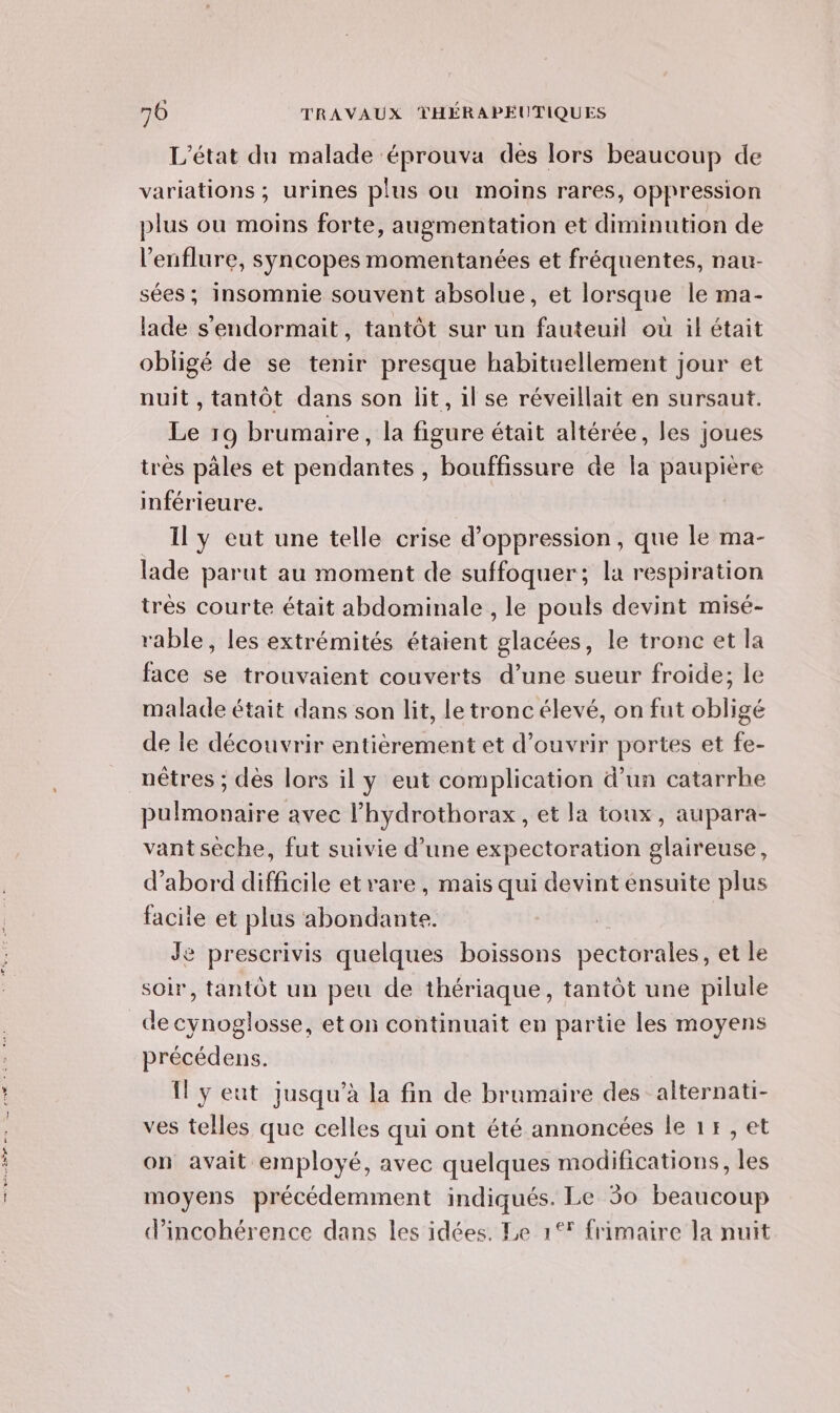 L'état du malade éprouva des lors beaucoup de variations ; urines plus ou moins rares, oppression plus ou moins forte, augmentation et diminution de l’enflure, syncopes momentanées et fréquentes, nau- sées; insomnie souvent absolue, et lorsque le ma- lade s'endormait, tantôt sur un fauteuil où il était obligé de se tenir presque habituellement jour et nuit , tantôt dans son lit, il se réveillait en sursaut. Le 19 brumaire, la figure était altérée, les joues très pales et pendantes , bouffissure de la paupière inférieure. _ Il y eut une telle crise d’oppression, que le ma- lade parut au moment de suffoquer; la respiration trés courte était abdominale , le pouls devint misé- rable, les extrémités étaient glacées, le tronc et la face se trouvaient couverts d’une sueur froide; le malade était dans son lit, le tronc élevé, on fut obligé de le découvrir entièrement et d'ouvrir portes et fe- nêtres ; dès lors il y eut complication d’un catarrhe pulmonaire avec l’hydrothorax, et la toux, aupara- vantsèche, fut suivie d’une expectoration glaireuse, d’abord difficile et rare, mais qui devint ensuite plus facile et plus abondante. | Je prescrivis quelques boissons pectorales, et le soir, tantôt un peu de thériaque, tantôt une pilule de cynoglosse, eton continuait en partie les moyens précédens. Il y eut jusqu’à la fin de brumaire des alternati- ves telles que celles qui ont été annoncées le 1r,et on avait employé, avec quelques modifications, les moyens précédemment indiqués. Le 50 beaucoup d’incohérence dans les idées. Le 1°* frimaire la nuit