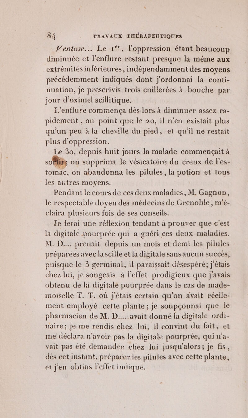 Fentose.… Le 1°, l'oppression étant beaucoup diminuée et l’enflure restant presque la même aux précédemment indiqués dont j'ordonnai la conti- nuation, Je prescrivis trois cuillerées à bouche par jour d’oximel scillitique. L'enflure commença des-lors à diminuer assez ra- pidement , au point que le 20, il n’en existait plus qu’un peu à la cheville du pied, et qu'il ne restait plus d’oppression. Le Ro, depuis huit jours la malade commençait à soft ca supprima le vésicatoire du creux de l'es- ton, on abandonna les pilules, la potion et tous Pendant le cours de ces deux maladies, M. Gagnon, le respectable doyen des médecins de Grenoble , m'é- claira plusieurs fois de ses conseils. Je ferai une réflexion tendant à prouver que c'est la digitale pourprée qui a guéri ces deux maladies. M. D... prenait depuis un mois et demi les pilules préparées avec la scille et la digitale sans aucun succes, puisque le 3 germinal, 1l paraissait désespéré; j'étais chez lui, je songeais à l'effet prodigieux que j'avais obtenu de la digitale pourprée dans le cas de made- moiselle T. T. où j'étais certain qu'on avait réelle- ment employé cette plante ; je soupçonnai que le pharmacien de M. D... avait donné la digitale ordi- naire; je me rendis chez lui, il convint du fait, et me déclara n'avoir pas la digitale pourprée, qui n'a- vait pas été demandée chez lui jusqu'alors; je fis, des cet instant, préparer les pilules avec cette plante, ét jen obtins l'effet indiqué,