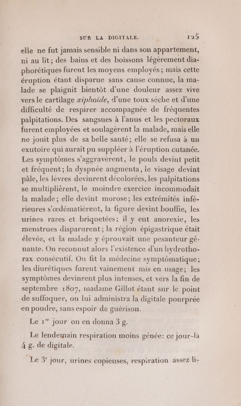 elle ne fut jamais sensible ni dans son appartement, ni au lit; des bains et des boissons légerement dia- phorétiques furent les moyens employés ; mais cette éruption étant disparue sans cause connue, la ma- lade se plaignit bientôt d’une douleur assez vive vers le cartilage æiphoide, d’une toux sèche et d’une difficulté de respirer accompagnée de fréquentes palpitations. Des sangsues à l'anus et les pectoraux furent employées et soulagèrent la malade, mais elle ne jouit plus de sa belle santé; elle se refusa à un exutoire qui aurait pu suppléer à l’éruption cutanée. Les symptômes s’ageravèrent, le pouls devint petit et fréquent ; la dyspnée augmenta, le visage devint pâle, les lèvres devinrent décolorées, les palpitations se multiplièrent, le moindre exercice incommodait la malade; elle devint morose; les extrémités infé- rieures s’œdématièrent, la figure devint bouffe, les urines rares et briquetées; il y eut anorexie, les menstrues disparurent; la région épigastrique était élevée, et la malade y éprouvait une pesanteur gé- nante. On reconnut alors l'existence d’un hydrotho- rax consécutif. On fit la médecine symptômatique; les diurétiques furent vainement mis en usage; les symptômes devinrent plus intenses, et vers la fin de septembre 1807, madame Gillot étant sur le point de suffoquer, on lui administra la digitale pourprée en poudre, sans espoir de guérison. Le 1* jour on en donna 3 g. Le lendemain respiration moins génée: ce jour-là 4 g. de digitale. Le 3° jour, urines copieuses, respiration assez li-