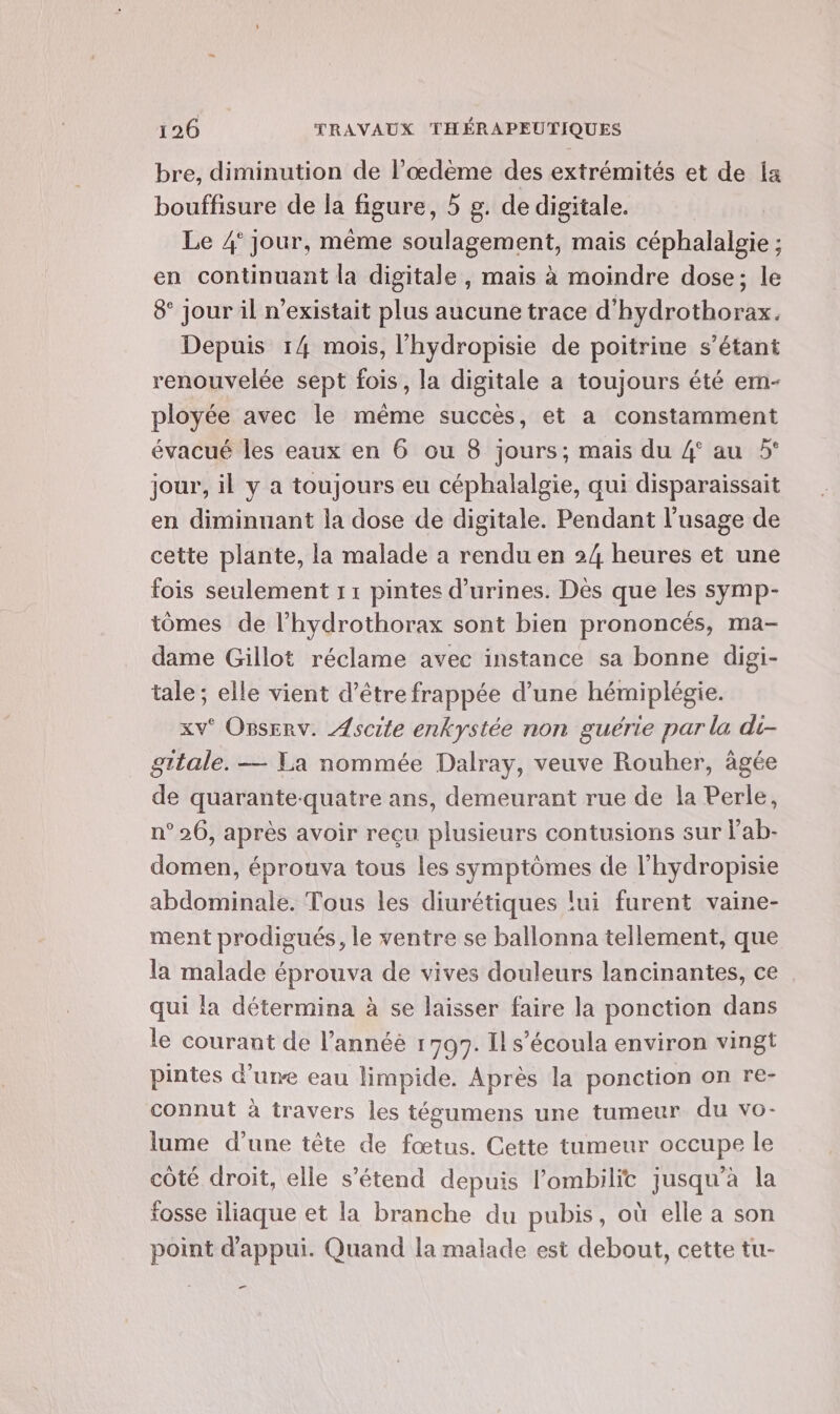 bre, diminution de l’œdème des extrémités et de ia bouffisure de la figure, 5 g. de digitale. Le 4° jour, même soulagement, mais céphalalgie ; en continuant la digitale, mais à moindre dose; le 8 jour il n’existait plus aucune trace d’'hydrothorax. Depuis 14 mois, l'hydropisie de poitrine s'étant renouvelée sept fois, la digitale a toujours été ern- ployée avec le même succès, et a constamment évacué les eaux en 6 ou 8 jours; mais du 4° au 5° jour, il y a toujours eu céphalalgie, qui disparaissait en diminuant la dose de digitale. Pendant l'usage de cette plante, la malade a rendu en 24 heures et une fois seulement 11 pintes d’urines. Dés que les symp- tomes de l’hydrothorax sont bien prononcés, ma- dame Gillot réclame avec instance sa bonne digi- tale ; elle vient d’être frappée d’une hémiplégie. xv° Osserv. ÆAscite enkystée non guérie par la di- gitale. — La nommée Dalray, veuve Rouher, âgée de quarante-quatre ans, demeurant rue de la Perle, n° 26, après avoir reçu plusieurs contusions sur lab- domen, éprouva tous les symptômes de l’hydropisie abdominale. Tous les diurétiques lui furent vaine- ment prodigués, le ventre se ballonna tellement, que la malade éprouva de vives douleurs lancinantes, ce qui la détermina à se laisser faire la ponction dans le courant de l’annéé 1797. Il s’écoula environ vingt pintes d’une eau limpide. Après la ponction on re- connut à travers les tégumens une tumeur du vo- lume d’une tête de fœtus. Cette tumeur occupe le côté droit, elle s'étend depuis lombilic jusqu'à la fosse iliaque et la branche du pubis, où elle a son point d'appui. Quand la malade est debout, cette tu- _