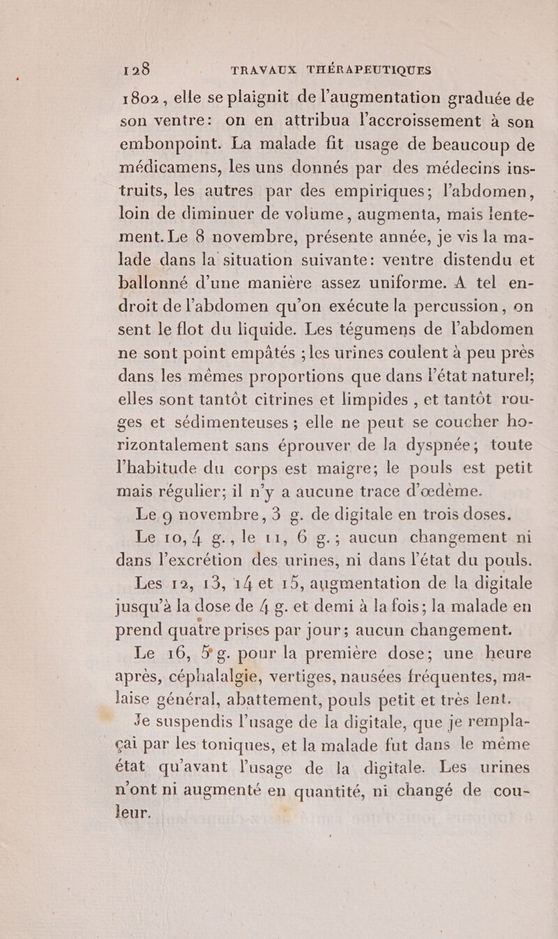 1802, elle se plaignit de l'augmentation graduée de son ventre: on en attribua l'accroissement à son embonpoint. La malade fit usage de beaucoup de médicamens, les uns donnés par des médecins ins- truits, les autres par des empiriques; l’abdomen, loin de diminuer de volume, augmenta, mais lente- ment. Le 8 novembre, présente année, je vis la ma- lade dans la situation suivante: ventre distendu et ballonné d’une manière assez uniforme. À tel en- droit de l'abdomen qu’on exécute la percussion, on sent le flot du liquide. Les tégumens de l'abdomen ne sont point empâtés ; les urines coulent à peu près dans les mêmes proportions que dans état naturel; elles sont tantôt citrines et limpides , et tantôt rou- ges et sédimenteuses ; elle ne peut se coucher ho- rizontalement sans éprouver de la dyspnée; toute l'habitude du corps est maigre; le pouls est petit mais régulier; il n’y a aucune trace d'œdème. Le 9 novembre, 3 g. de digitale en trois doses. Le 10,4 g.,le 11, 6 g.; aucun changement ni dans l’excrétion des urines, ni dans l'état du pouls. Les 12, 13, 14 et 15, augmentation de la digitale jusqu’à la dose ï 4 8. et Ro à la fois; la Sid en prend quatre prises par Jour; aucun changement. Le 16, 5 g. pour la première dose; une heure aprés, céphalalgie, vertiges, nausées fréquentes, ma- laise général, abattement, pouls petit et très lent. Je suspendis l'usage de la digitale, que je rempla- Ççai par les toniques, et la malade fut dans le même état qu'avant l'usage de la digitale. Les urines n'ont ni augmenté en nant, ni changé de cou- leur.