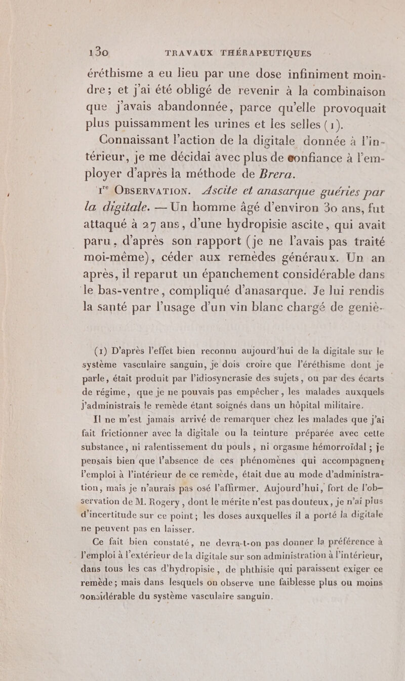 éréthisme a eu lieu par une dose infiniment moin- dre; et J'ai été obligé de revenir à la combinaison que J'avais abandonnée, parce qu’elle provoquait plus puissamment les urines et les selles (1). Connaissant l’action de la digitale donnée à l’in- térieur, je me décidai avec plus de eonfiance à l’em- ployer d’après ia méthode de Brera. 1° OBsERVATION. scie el anasarque guéries par la digitale. — Un homme âgé d'environ 30 ans, fut attaqué à 27 ans, d'une hydropisie ascite, qui avait paru, d'après son rapport (je ne l'avais pas traité moi-même), céder aux remèdes généraux. Un an après, il reparut un épanchement considérable dans le bas-ventre, compliqué d’anasarque. Je lui rendis la santé par l’usage d’un vin blanc chargé de genie. (1) D’après l’effei bien reconnu aujourd’hui de la digitale sur le système vasculaire sanguin, je dois croire que l’éréthisme dont je parle, était produit par l’idiosynerasie des sujets, ou par des écarts de régime, que je ne pouvais pas empêcher , les malades auxquels J'administrais le remède étant soignés dans un hôpital militaire. Il ne m'est jamais arrivé de remarquer chez les malades que j'ai fait frictionner avec la digitale ou la teinture préparée avec cette substance, ni ralentissement du pouls, ni orgasme hémorroïdal ; je pensais bien que l’absence de ces phénomènes qui accompagnent Pemploi à l’intérieur de ce remède, était due au mode d’administra- tion, mais je n’aurais pas osé l’affirmer. Aujourd’hui, fort de l’ob- servation de M. Rogery , dont le mérite n’est pas douteux, je n’ai pius d'incertitude sur ce point; les doses auxquelles il a porté la digitale ne peuvent pas en laisser. Ce fait bien constaté, ne devra-t-on pas donner la préférence à l'emploi à l'extérieur de la digitale sur son administration à l’intérieur, dans tous Îles cas d’hydropisie, de phthisie qui paraissent exiger ce remède ; mais dans lesquels on observe une faiblesse plus ou moins 9onsidérable du système vasculaire sanguin.