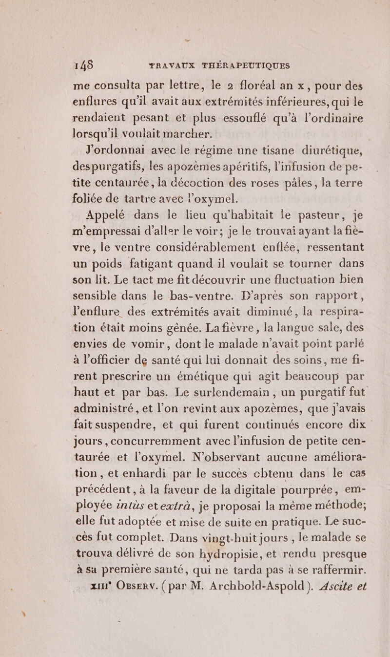 me consulta par lettre, le 2 floréal an x, pour des enflures qu'il avait aux extrémités inférieures, qui le rendaient pesant et plus essouflé qu’à l’ordinaire lorsqu'il voulait marcher. J'ordonnai avec le régime une tisane diurétique, despurgatifs, les apozèmes apéritifs, l’infusion de pe- tite centaurée, la décoction des roses pâles, la terre foliée de tartre avec l’oxymel. Appelé dans le lieu qu'habitait le pasteur, Je m'empressai d'aller le voir; je le trouvai ayant la fie- vre, le ventre considérablement enflée, ressentant un poids fatigant quand il voulait se tourner dans son lit. Le tact me fit découvrir une fluctuation bien sensible dans le bas-ventre. D’après son rapport, l'enflure des extrémités avait diminué, la respira- tion était moins génée. La fièvre, la langue sale, des envies de vomir, dont le malade n'avait point parlé à l'officier de santé qui lui donnait des soins, me fi- rent prescrire un émétique qui agit beaucoup par haut et par bas. Le surlendemain , un purgatif fut administré, et l’on revint aux apozèmes, que J'avais fait suspendre, et qui furent continués encore dix Jours, concurremment avec l'infusion de petite cen- taurée et l’oxymel. N’observant aucune améliora- ton , et enhardi par le succès chtenu dans le cas précédent, à la faveur de la digitale pourprée, em- ployée intüs etextrà, je proposai la même méthode; elle fut adoptée et mise de suite en pratique. Le suc- cès fut complet. Dans vingt-huit jours , le malade se trouva délivré de son hydropisie, et rendu presque à sa première santé, qui ne tarda pas à se raffermir. zu Osserv. (par M. Archbold-Aspold). 4scite et