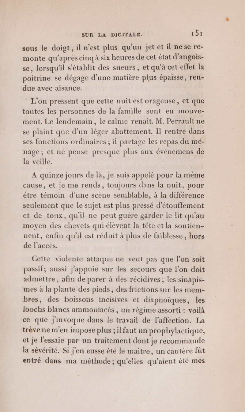 sous le doigt, il n’est plus qu'un jet et il nese re- monte qu'après cinq à six heures de cet état d’angois- se, lorsqu'il s'établit des sueurs, et qu’à cet effet la poitrine se dégage d’une matière plus épaisse, ren- due avec aisance. L'on pressent que cette nuit est orageuse, et que toutes les personnes de la famille sont en mouve- ment. Le lendemain, le calme renaît. M. Perrault ne se plaint que d’un léger abattement. Il rentre dans ses fonctions ordinaires ; il partage les repas du mé- nage; et ne pense presque plus aux événemens de la veille. À quinze jours de là, je suis appeié pour la même cause, et je me rends, toujours dans la nuit, pour être témoin d'une scène semblable, à la différence seulement que le sujet est plus pressé d’étouffement et de toux, qu'il ne peut guère garder le lit qu’au moyen des chevets qui élevent la tête et la soutien- nent, enfin qu'il est réduit à plus de faiblesse, hors de l’acces. Cette violente attaque ne veat pas que lon soit passif; aussi j'appuie sur les secours que l’on doit admettre, afin de parer à des récidives ; les sinapis- mes à la piante des pieds, des frictions sur les mem- bres, des boissons incisives et diapnoïques, les bb blancs ammoniacés , un régime assorti : voilà ce que DAMpqUE dans le travail de l'affection. La trève ne m'en impose plus ; il faut un prophylactique, et Je l'essaie par un traitement dont je recommande la sévérité. Si j'en eusse été le maître, un cautère füt entré dans ma méthode; qu’elles qu'aient été mes