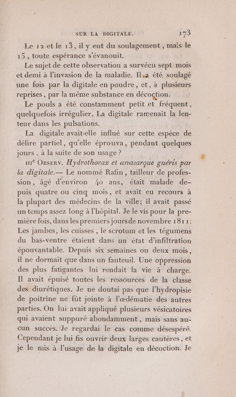 Le 12 et le 13, il y eut du soulagement, rnais le 15 , toute espérance s’évanouit. Le sujet de cette observation a survécu sept mois et demi à l'invasion de la maladie. Ila été, soulagé une fois par la digitale en poudre, et, à plusieurs reprises , par la même substance en décoçtion. . Le pouls a été constamment petit et fréquent, quelquefois irrégulier. La digitale ramenait la len- teur dans les pulsations. La digitale avait-elle influé sur cette espèce de délire partiel, qu'elle éprouva, pendant quelques jours , à la suite de son usage ? im Osserv. Hydrothorax et anasarque guéris par la CHÉTE — Le nommé Rafin, tailleur de profes- sion, âgé d'environ ho ans, était malade de- puis quatre ou cinq mois, et avait eu recours à la plupart des médecins de la ville; il avait passé un temps assez long à l'hôpital. Je le vis pour la pre- mière fois, dans les premiers joursde novembre 181 1. Les jambes, les cuisses , le scrotum et les tégumens du bas-ventre étaient dans un état d'infiltration épouvantable. Depuis six semaines ou deux mois, il ne dormait que dans un fauteuil. Une oppression des plus fatigantes lui rendait la vie à charge. Il avait épuisé toutes les ressources de la classe des diurétiques. Je ne doutai pas que l’hydropisie de poitrine ne füt jointe à l'œdématie des autres parties. On lui avait appliqué plusieurs vésicatoires qui avaient suppuré abondamment , mais sans au- cun succés. Je regardai le cas comme désespéré. Cependant je lui fis ouvrir deux larges cautères, et je le mis à l’usage de la digitale en décoction. Je