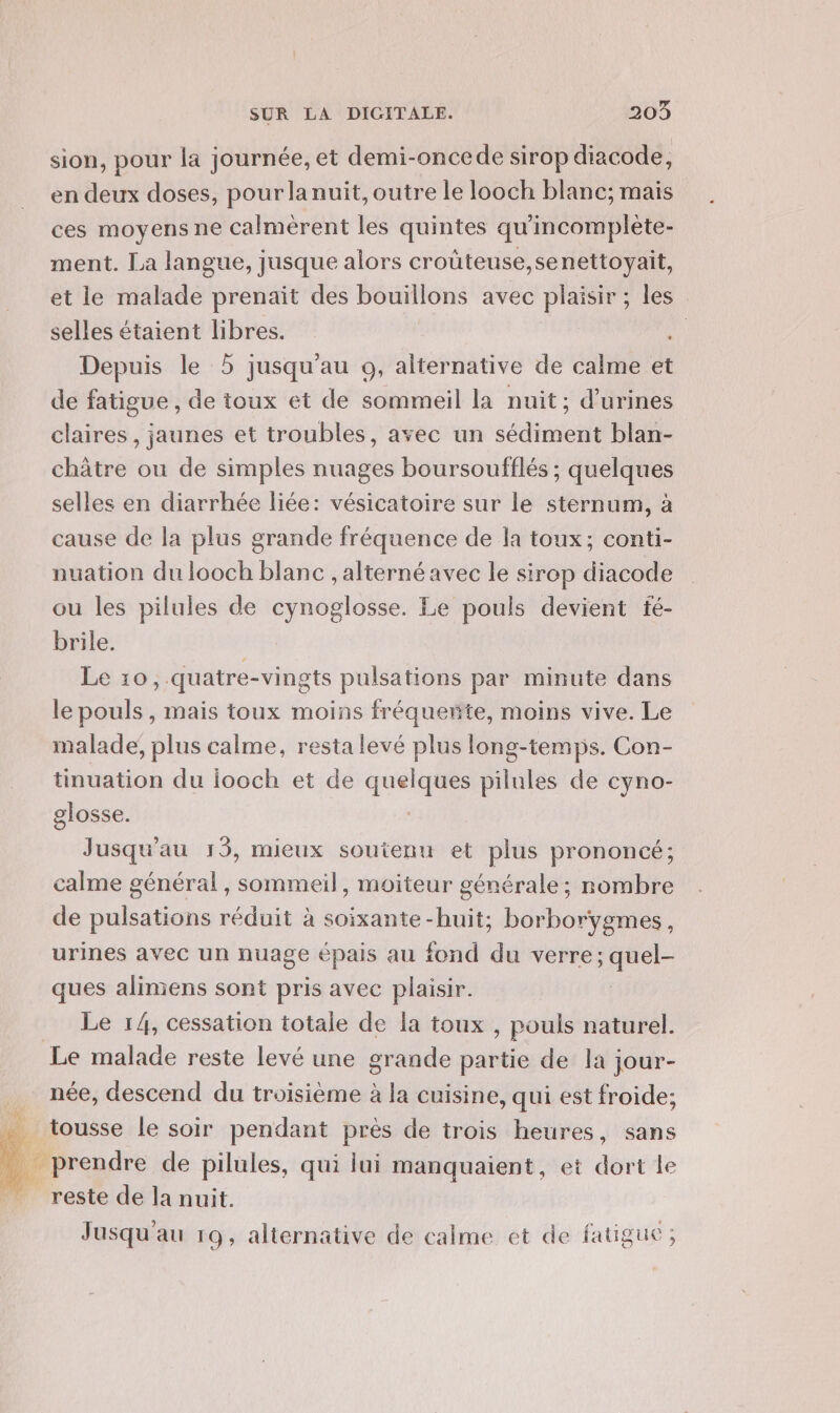 sion, pour la journée, et demi-oncede sirop diacode, en deux doses, pourlanuïit, outre le looch blanc; mais ces moyens ne calmèrent les quintes qu'incomplète- ment. La langue, jusque alors crouteuse,senettoyait, et le malade prenait des bouillons avec plaisir ; les selles étaient libres. | Depuis le 5 jusqu'au o, alternative de calme et de fatigue, de toux et de sommeil la nuit; d’urines claires, jaunes et troubles, avec un sédiment blan- châtre ou de simples nuages boursoufflés ; quelques selles en diarrhée liée: vésicatoire sur le sternum, à cause de la plus grande fréquence de la toux; conti- nuation du looch blanc , alterné avec le sirop diacode ou les pilules de cynoglosse. Le pouls devient fé- brile. Le 10, quatre-vingts pulsations par minute dans le pouls , mais toux moins fréqueñte, moins vive. Le malade; plus calme, resta levé plus long-temps. Con- tinuation du iooch et de qe pilules de cyno- glosse. Jusqu'au 13, mieux soutenu et plus prononcé; calme général , sommeil, moiteur générale ; nombre de pulsations réduit à soixante -huit; borborygmes, urines avec un nuage épais au fond du verre; 2 ques alimiens sont pris avec plaisir. Le 14, cessation totale de la toux , pouls naturel. Le malade reste levé une grande partie de la jour- née, descend du troisième à la cuisine, qui est froide; _ tousse le soir pendant près de trois heures, sans _ prendre de pilules, qui lui manquaient, et dort le reste de la nuit. Jusqu'au 19, alternative de calme et de fatigue ;