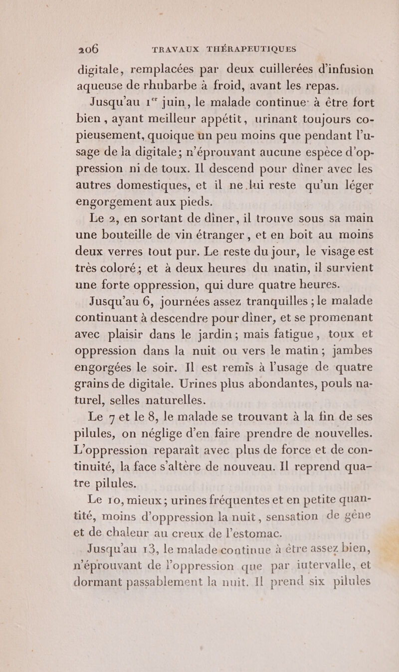 digitale, remplacées par deux cuillerées d’infusion aqueuse de rhubarbe à froid, avant les repas. Jusqu'au 1 juin, le malade continue: à étre fort bien , ayant meilleur appétit, urinant toujours co- pieusement, quoique un peu moins que pendant l’u- sage de la digitale; r’éprouvant aucune espèce d’op- pression ni de toux. IL descend pour diner avec les autres domestiques, et il ne lui reste qu’un léger engorgement aux pieds. | Le 2, en sortant de diner, il trouve sous sa main une bouteille de vin étranger , et en boit au moins deux verres tout pur. Le reste du jour, le visage est très coloré; et à deux heures du inatin, il survient une forte oppression, qui dure quatre heures. Jusqu'au 6, journées assez tranquilles ; le malade continuant à descendre pour diner, et se promenant avec plaisir dans le jardin; mais fatigue, toux et oppression dans la nuit ou vers le matin; jambes engorgées le soir. Il est remis à l'usage de quatre grains de digitale. Urines plus abondantes, pouls na- turel, selles naturelles. Le 7et le 8, le malade se trouvant à la fin de ses pilules, on néglige d’en faire prendre de nouvelles. L’oppression reparait avec plus de force et de con- tinuité, la face s’altère de nouveau. Il reprend qua- tre pilules. Le 10, mieux; urines fréquentes et en petite quan- tité, moins d’oppression la nuit, sensation de gène et de chaleur au creux de l'estomac. Jusqu'au 13, le malade continue à être assez bien n'éprouvant de Foppression que par iuter valle, et dormant passablement la nuit. Il prend six Sa