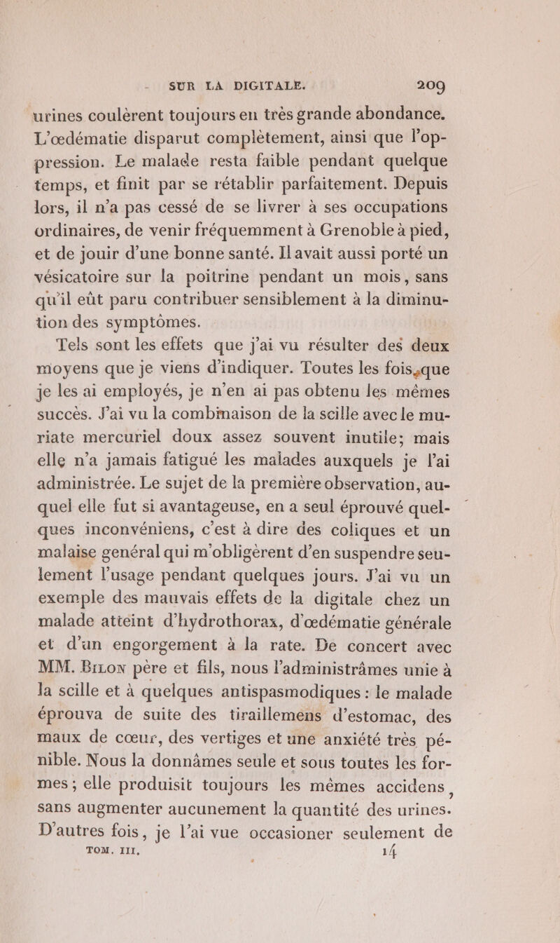 urines coulèrent toujours en très grande abondance. L'œdématie disparut complètement, ainsi que l'op- pression. Le malade resta faible pendant quelque temps, et finit par se rétablir parfaitement. Depuis lors, il n’a pas cessé de se livrer à ses occupations ordinaires, de venir fréquemment à Grenoble à pied, et de jouir d’une bonne santé. Il avait aussi porté un vésicatoire sur la poitrine pendant un mois, sans qu'il eùt paru contribuer sensiblement à la diminu- tion des symptômes. Tels sont les effets que j'ai vu résulter des deux moyens que je viens d'indiquer. Toutes les fois.,que je les ai employés, je n’en ai pas obtenu les mêmes succès. J'ai vu la combinaison de la scille avec le mu- riate mercuriel doux assez souvent inutile; mais elle n'a jamais fatigué les malades auxquels je lai administrée. Le sujet de la première observation, au- quel elle fut si avantageuse, en a seul éprouvé quel- ques inconvéniens, c'est à dire des coliques et un malaise genéral qui m'obligérent d’en suspendre seu- lement l’usage pendant quelques jours. J'ai vu un exemple des mauvais effets de la digitale chez un malade atteint d’hydrothorax, d'œdématie générale et d’un engorgement à la rate. De concert avec MM. Bizon pere et fils, nous l’administrâmes unie à la scille et à quelques antispasmodiques : le malade éprouva de suite des tiraillemens d'estomac, des maux de cœur, des vertiges et une anxiété très pé- nible. Nous la donnâmes seule et sous toutes les for- mes ; elle produisit toujours les mêmes accidens, sans augmenter aucunement la quantité des urines. 2 . e e ° D'autres fois, je l’ai vue occasioner seulement de TOM. III, 14